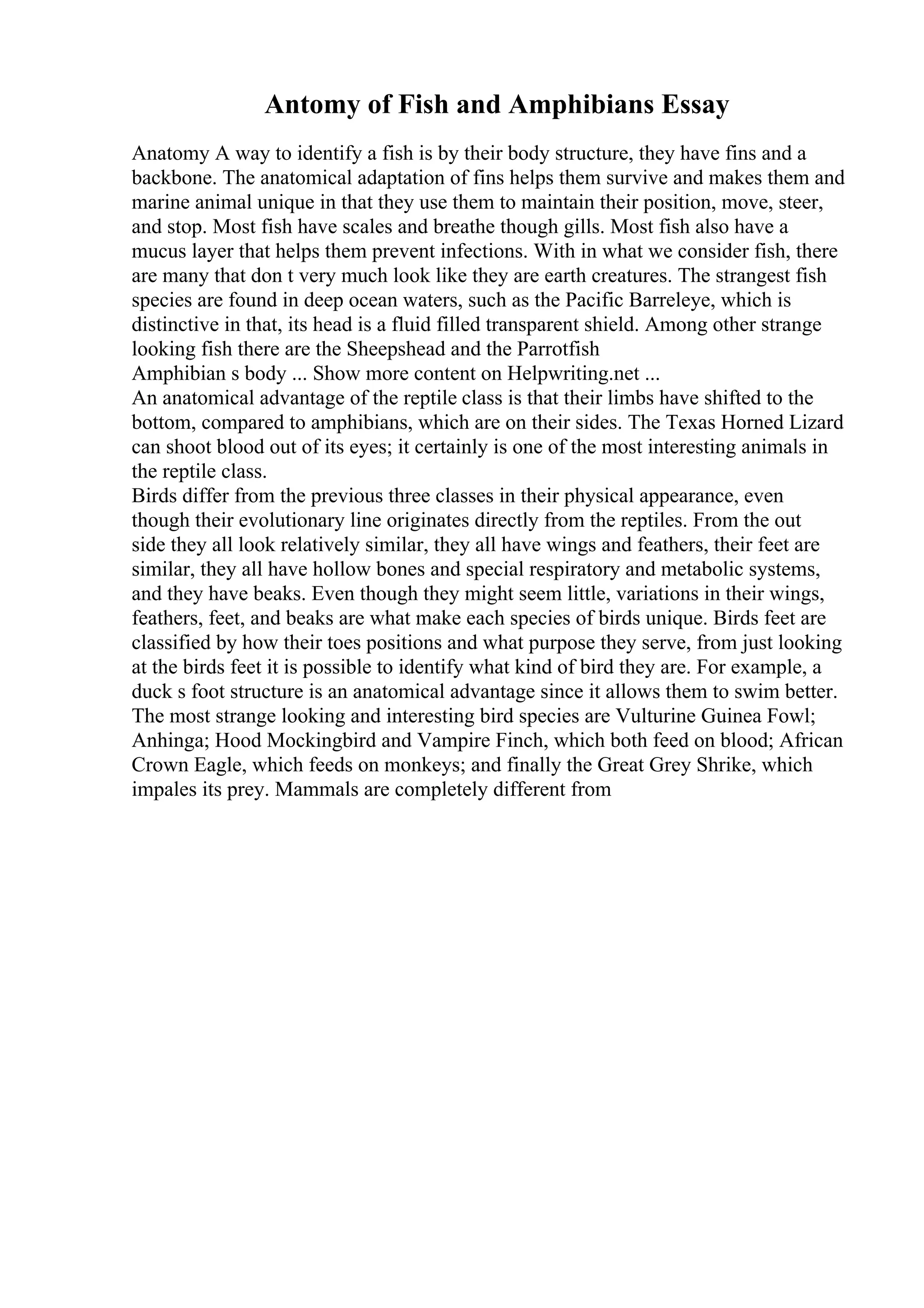 Antomy of Fish and Amphibians Essay
Anatomy A way to identify a fish is by their body structure, they have fins and a
backbone. The anatomical adaptation of fins helps them survive and makes them and
marine animal unique in that they use them to maintain their position, move, steer,
and stop. Most fish have scales and breathe though gills. Most fish also have a
mucus layer that helps them prevent infections. With in what we consider fish, there
are many that don t very much look like they are earth creatures. The strangest fish
species are found in deep ocean waters, such as the Pacific Barreleye, which is
distinctive in that, its head is a fluid filled transparent shield. Among other strange
looking fish there are the Sheepshead and the Parrotfish
Amphibian s body ... Show more content on Helpwriting.net ...
An anatomical advantage of the reptile class is that their limbs have shifted to the
bottom, compared to amphibians, which are on their sides. The Texas Horned Lizard
can shoot blood out of its eyes; it certainly is one of the most interesting animals in
the reptile class.
Birds differ from the previous three classes in their physical appearance, even
though their evolutionary line originates directly from the reptiles. From the out
side they all look relatively similar, they all have wings and feathers, their feet are
similar, they all have hollow bones and special respiratory and metabolic systems,
and they have beaks. Even though they might seem little, variations in their wings,
feathers, feet, and beaks are what make each species of birds unique. Birds feet are
classified by how their toes positions and what purpose they serve, from just looking
at the birds feet it is possible to identify what kind of bird they are. For example, a
duck s foot structure is an anatomical advantage since it allows them to swim better.
The most strange looking and interesting bird species are Vulturine Guinea Fowl;
Anhinga; Hood Mockingbird and Vampire Finch, which both feed on blood; African
Crown Eagle, which feeds on monkeys; and finally the Great Grey Shrike, which
impales its prey. Mammals are completely different from
 