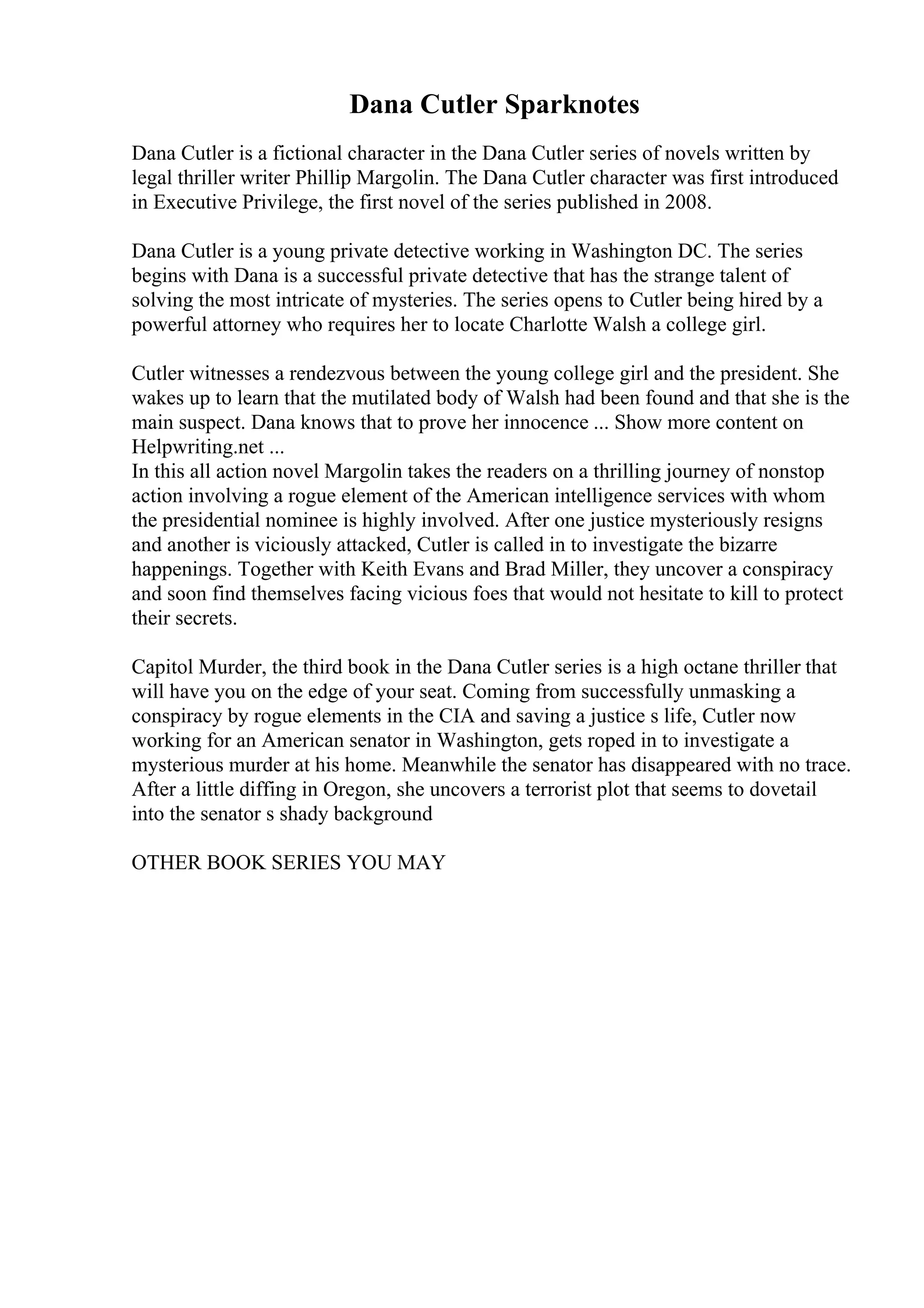 Dana Cutler Sparknotes
Dana Cutler is a fictional character in the Dana Cutler series of novels written by
legal thriller writer Phillip Margolin. The Dana Cutler character was first introduced
in Executive Privilege, the first novel of the series published in 2008.
Dana Cutler is a young private detective working in Washington DC. The series
begins with Dana is a successful private detective that has the strange talent of
solving the most intricate of mysteries. The series opens to Cutler being hired by a
powerful attorney who requires her to locate Charlotte Walsh a college girl.
Cutler witnesses a rendezvous between the young college girl and the president. She
wakes up to learn that the mutilated body of Walsh had been found and that she is the
main suspect. Dana knows that to prove her innocence ... Show more content on
Helpwriting.net ...
In this all action novel Margolin takes the readers on a thrilling journey of nonstop
action involving a rogue element of the American intelligence services with whom
the presidential nominee is highly involved. After one justice mysteriously resigns
and another is viciously attacked, Cutler is called in to investigate the bizarre
happenings. Together with Keith Evans and Brad Miller, they uncover a conspiracy
and soon find themselves facing vicious foes that would not hesitate to kill to protect
their secrets.
Capitol Murder, the third book in the Dana Cutler series is a high octane thriller that
will have you on the edge of your seat. Coming from successfully unmasking a
conspiracy by rogue elements in the CIA and saving a justice s life, Cutler now
working for an American senator in Washington, gets roped in to investigate a
mysterious murder at his home. Meanwhile the senator has disappeared with no trace.
After a little diffing in Oregon, she uncovers a terrorist plot that seems to dovetail
into the senator s shady background
OTHER BOOK SERIES YOU MAY
 