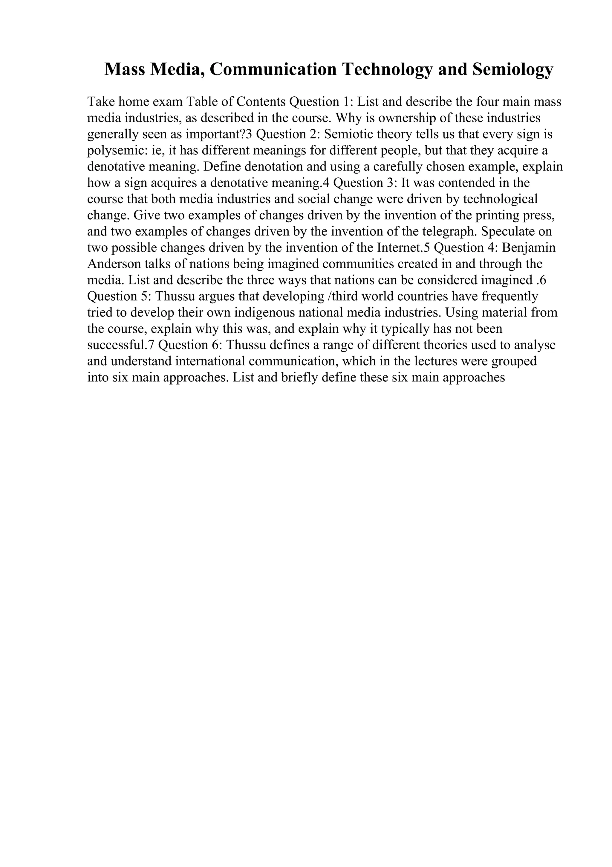 Mass Media, Communication Technology and Semiology
Take home exam Table of Contents Question 1: List and describe the four main mass
media industries, as described in the course. Why is ownership of these industries
generally seen as important?3 Question 2: Semiotic theory tells us that every sign is
polysemic: ie, it has different meanings for different people, but that they acquire a
denotative meaning. Define denotation and using a carefully chosen example, explain
how a sign acquires a denotative meaning.4 Question 3: It was contended in the
course that both media industries and social change were driven by technological
change. Give two examples of changes driven by the invention of the printing press,
and two examples of changes driven by the invention of the telegraph. Speculate on
two possible changes driven by the invention of the Internet.5 Question 4: Benjamin
Anderson talks of nations being imagined communities created in and through the
media. List and describe the three ways that nations can be considered imagined .6
Question 5: Thussu argues that developing /third world countries have frequently
tried to develop their own indigenous national media industries. Using material from
the course, explain why this was, and explain why it typically has not been
successful.7 Question 6: Thussu defines a range of different theories used to analyse
and understand international communication, which in the lectures were grouped
into six main approaches. List and briefly define these six main approaches
 