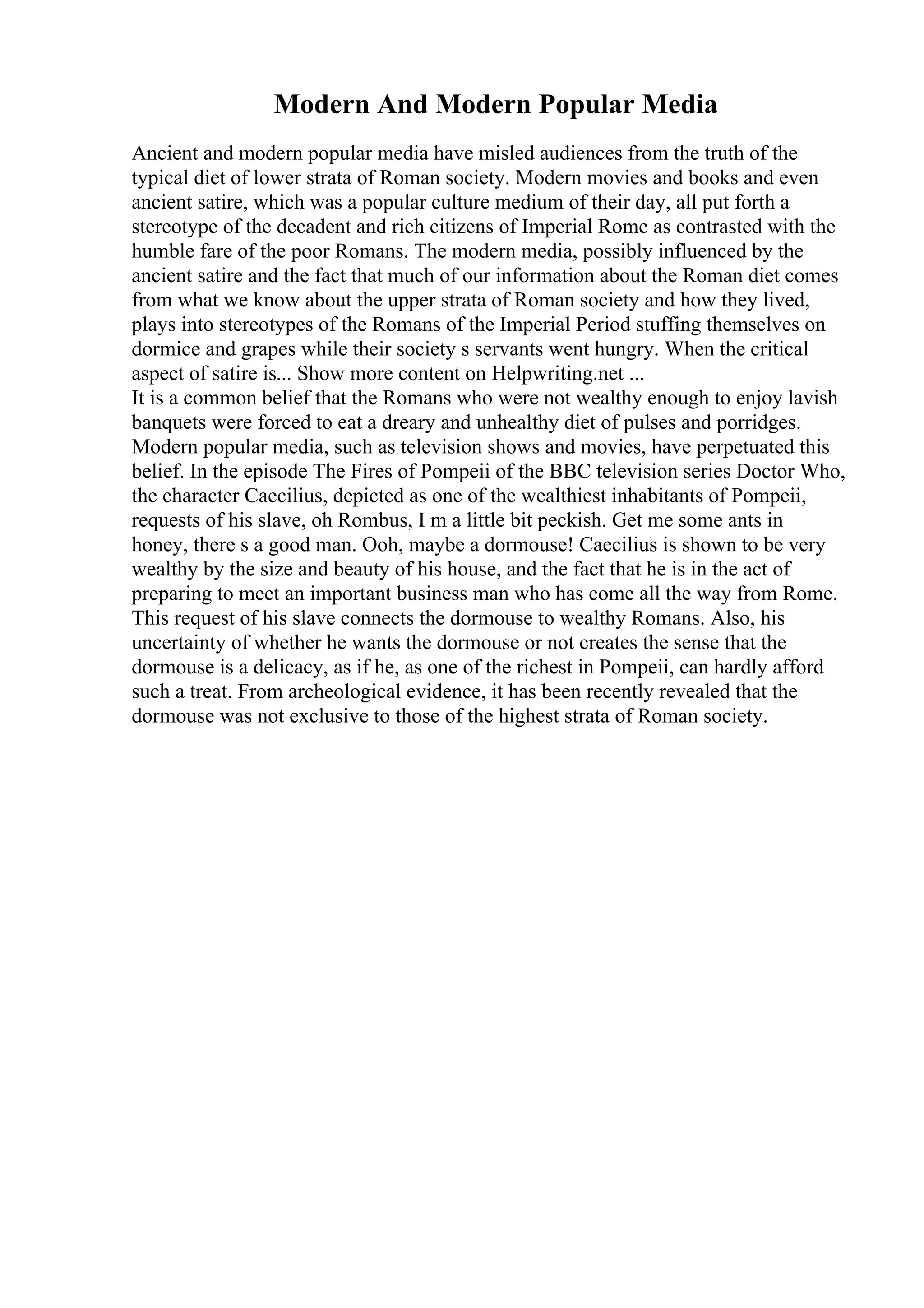 Modern And Modern Popular Media
Ancient and modern popular media have misled audiences from the truth of the
typical diet of lower strata of Roman society. Modern movies and books and even
ancient satire, which was a popular culture medium of their day, all put forth a
stereotype of the decadent and rich citizens of Imperial Rome as contrasted with the
humble fare of the poor Romans. The modern media, possibly influenced by the
ancient satire and the fact that much of our information about the Roman diet comes
from what we know about the upper strata of Roman society and how they lived,
plays into stereotypes of the Romans of the Imperial Period stuffing themselves on
dormice and grapes while their society s servants went hungry. When the critical
aspect of satire is... Show more content on Helpwriting.net ...
It is a common belief that the Romans who were not wealthy enough to enjoy lavish
banquets were forced to eat a dreary and unhealthy diet of pulses and porridges.
Modern popular media, such as television shows and movies, have perpetuated this
belief. In the episode The Fires of Pompeii of the BBC television series Doctor Who,
the character Caecilius, depicted as one of the wealthiest inhabitants of Pompeii,
requests of his slave, oh Rombus, I m a little bit peckish. Get me some ants in
honey, there s a good man. Ooh, maybe a dormouse! Caecilius is shown to be very
wealthy by the size and beauty of his house, and the fact that he is in the act of
preparing to meet an important business man who has come all the way from Rome.
This request of his slave connects the dormouse to wealthy Romans. Also, his
uncertainty of whether he wants the dormouse or not creates the sense that the
dormouse is a delicacy, as if he, as one of the richest in Pompeii, can hardly afford
such a treat. From archeological evidence, it has been recently revealed that the
dormouse was not exclusive to those of the highest strata of Roman society.
 