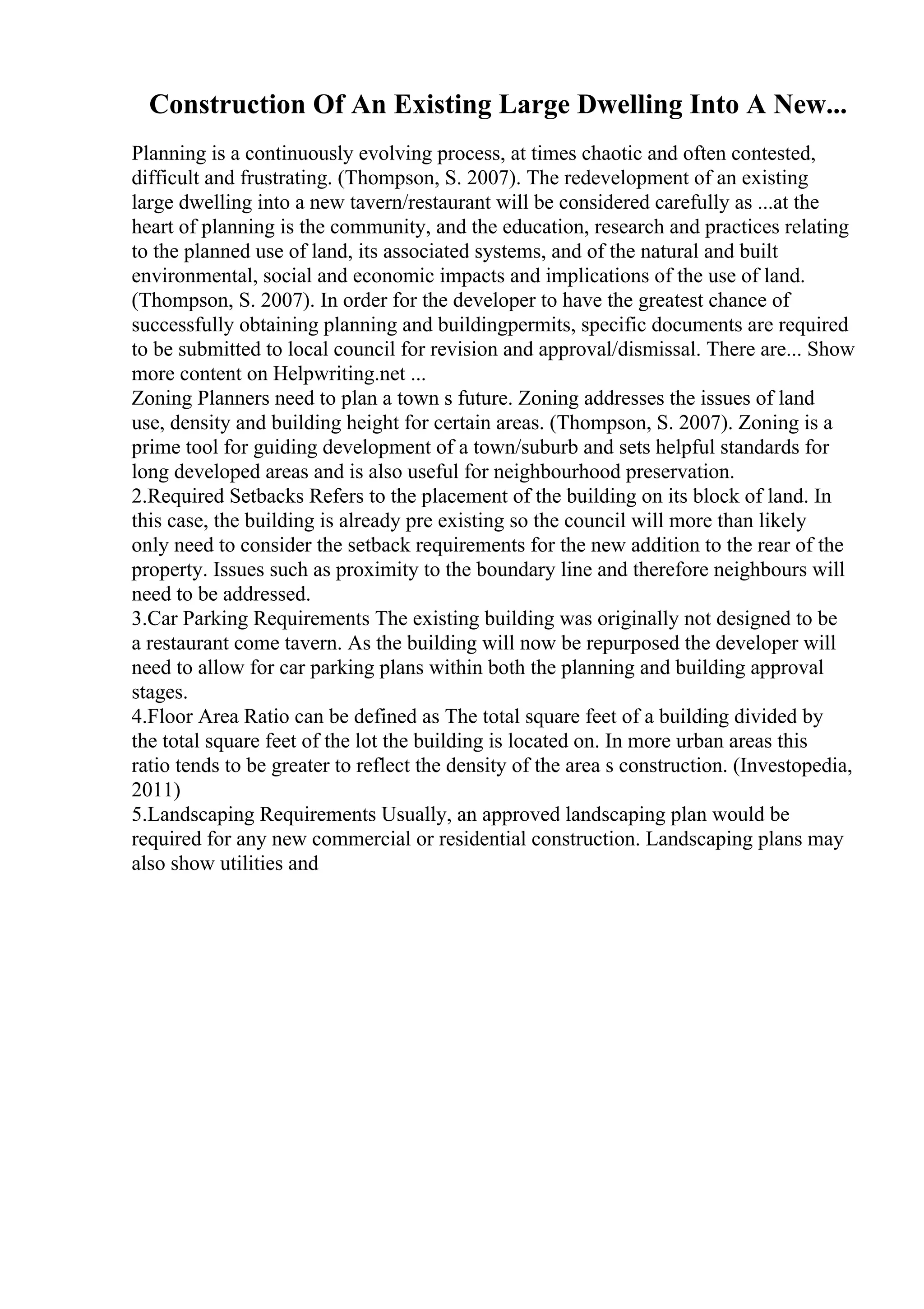 Construction Of An Existing Large Dwelling Into A New...
Planning is a continuously evolving process, at times chaotic and often contested,
difficult and frustrating. (Thompson, S. 2007). The redevelopment of an existing
large dwelling into a new tavern/restaurant will be considered carefully as ...at the
heart of planning is the community, and the education, research and practices relating
to the planned use of land, its associated systems, and of the natural and built
environmental, social and economic impacts and implications of the use of land.
(Thompson, S. 2007). In order for the developer to have the greatest chance of
successfully obtaining planning and buildingpermits, specific documents are required
to be submitted to local council for revision and approval/dismissal. There are... Show
more content on Helpwriting.net ...
Zoning Planners need to plan a town s future. Zoning addresses the issues of land
use, density and building height for certain areas. (Thompson, S. 2007). Zoning is a
prime tool for guiding development of a town/suburb and sets helpful standards for
long developed areas and is also useful for neighbourhood preservation.
2.Required Setbacks Refers to the placement of the building on its block of land. In
this case, the building is already pre existing so the council will more than likely
only need to consider the setback requirements for the new addition to the rear of the
property. Issues such as proximity to the boundary line and therefore neighbours will
need to be addressed.
3.Car Parking Requirements The existing building was originally not designed to be
a restaurant come tavern. As the building will now be repurposed the developer will
need to allow for car parking plans within both the planning and building approval
stages.
4.Floor Area Ratio can be defined as The total square feet of a building divided by
the total square feet of the lot the building is located on. In more urban areas this
ratio tends to be greater to reflect the density of the area s construction. (Investopedia,
2011)
5.Landscaping Requirements Usually, an approved landscaping plan would be
required for any new commercial or residential construction. Landscaping plans may
also show utilities and
 