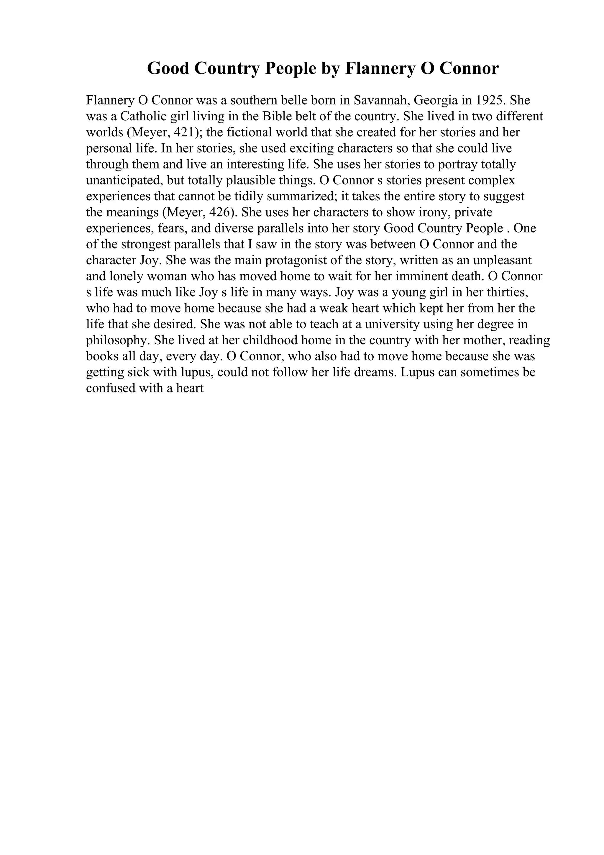 Good Country People by Flannery O Connor
Flannery O Connor was a southern belle born in Savannah, Georgia in 1925. She
was a Catholic girl living in the Bible belt of the country. She lived in two different
worlds (Meyer, 421); the fictional world that she created for her stories and her
personal life. In her stories, she used exciting characters so that she could live
through them and live an interesting life. She uses her stories to portray totally
unanticipated, but totally plausible things. O Connor s stories present complex
experiences that cannot be tidily summarized; it takes the entire story to suggest
the meanings (Meyer, 426). She uses her characters to show irony, private
experiences, fears, and diverse parallels into her story Good Country People . One
of the strongest parallels that I saw in the story was between O Connor and the
character Joy. She was the main protagonist of the story, written as an unpleasant
and lonely woman who has moved home to wait for her imminent death. O Connor
s life was much like Joy s life in many ways. Joy was a young girl in her thirties,
who had to move home because she had a weak heart which kept her from her the
life that she desired. She was not able to teach at a university using her degree in
philosophy. She lived at her childhood home in the country with her mother, reading
books all day, every day. O Connor, who also had to move home because she was
getting sick with lupus, could not follow her life dreams. Lupus can sometimes be
confused with a heart
 