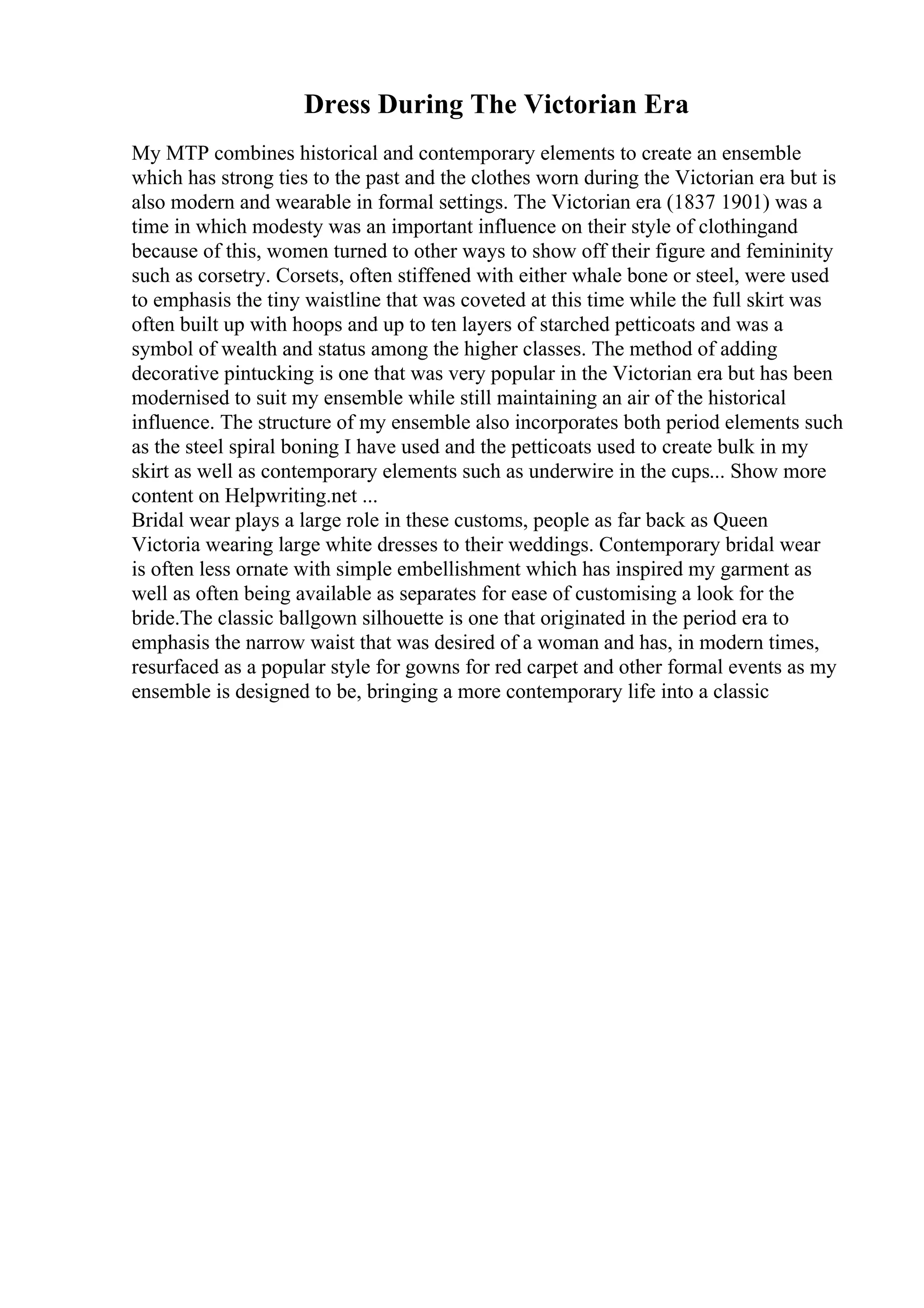 Dress During The Victorian Era
My MTP combines historical and contemporary elements to create an ensemble
which has strong ties to the past and the clothes worn during the Victorian era but is
also modern and wearable in formal settings. The Victorian era (1837 1901) was a
time in which modesty was an important influence on their style of clothingand
because of this, women turned to other ways to show off their figure and femininity
such as corsetry. Corsets, often stiffened with either whale bone or steel, were used
to emphasis the tiny waistline that was coveted at this time while the full skirt was
often built up with hoops and up to ten layers of starched petticoats and was a
symbol of wealth and status among the higher classes. The method of adding
decorative pintucking is one that was very popular in the Victorian era but has been
modernised to suit my ensemble while still maintaining an air of the historical
influence. The structure of my ensemble also incorporates both period elements such
as the steel spiral boning I have used and the petticoats used to create bulk in my
skirt as well as contemporary elements such as underwire in the cups... Show more
content on Helpwriting.net ...
Bridal wear plays a large role in these customs, people as far back as Queen
Victoria wearing large white dresses to their weddings. Contemporary bridal wear
is often less ornate with simple embellishment which has inspired my garment as
well as often being available as separates for ease of customising a look for the
bride.The classic ballgown silhouette is one that originated in the period era to
emphasis the narrow waist that was desired of a woman and has, in modern times,
resurfaced as a popular style for gowns for red carpet and other formal events as my
ensemble is designed to be, bringing a more contemporary life into a classic
 