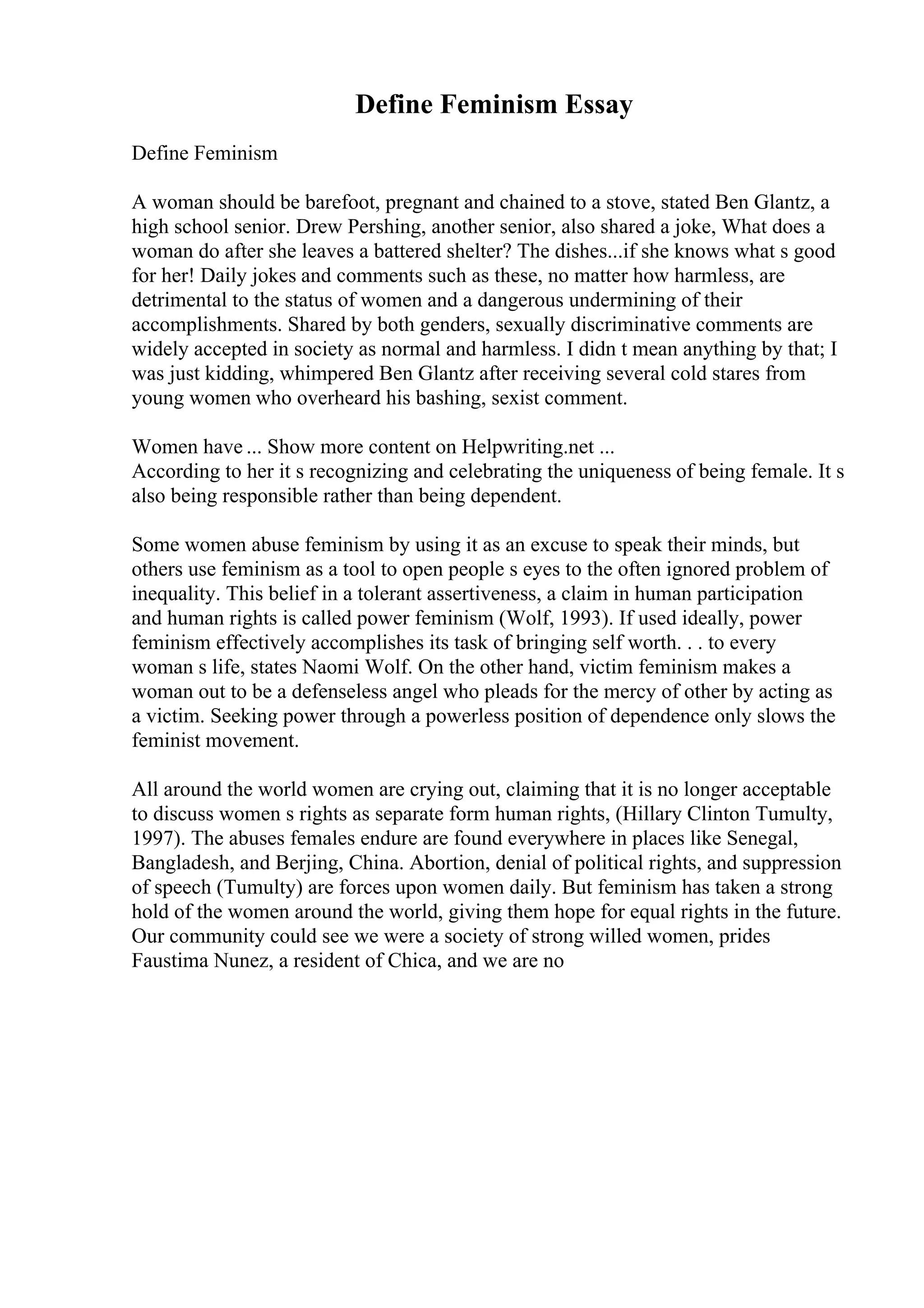 Define Feminism Essay
Define Feminism
A woman should be barefoot, pregnant and chained to a stove, stated Ben Glantz, a
high school senior. Drew Pershing, another senior, also shared a joke, What does a
woman do after she leaves a battered shelter? The dishes...if she knows what s good
for her! Daily jokes and comments such as these, no matter how harmless, are
detrimental to the status of women and a dangerous undermining of their
accomplishments. Shared by both genders, sexually discriminative comments are
widely accepted in society as normal and harmless. I didn t mean anything by that; I
was just kidding, whimpered Ben Glantz after receiving several cold stares from
young women who overheard his bashing, sexist comment.
Women have ... Show more content on Helpwriting.net ...
According to her it s recognizing and celebrating the uniqueness of being female. It s
also being responsible rather than being dependent.
Some women abuse feminism by using it as an excuse to speak their minds, but
others use feminism as a tool to open people s eyes to the often ignored problem of
inequality. This belief in a tolerant assertiveness, a claim in human participation
and human rights is called power feminism (Wolf, 1993). If used ideally, power
feminism effectively accomplishes its task of bringing self worth. . . to every
woman s life, states Naomi Wolf. On the other hand, victim feminism makes a
woman out to be a defenseless angel who pleads for the mercy of other by acting as
a victim. Seeking power through a powerless position of dependence only slows the
feminist movement.
All around the world women are crying out, claiming that it is no longer acceptable
to discuss women s rights as separate form human rights, (Hillary Clinton Tumulty,
1997). The abuses females endure are found everywhere in places like Senegal,
Bangladesh, and Berjing, China. Abortion, denial of political rights, and suppression
of speech (Tumulty) are forces upon women daily. But feminism has taken a strong
hold of the women around the world, giving them hope for equal rights in the future.
Our community could see we were a society of strong willed women, prides
Faustima Nunez, a resident of Chica, and we are no
 