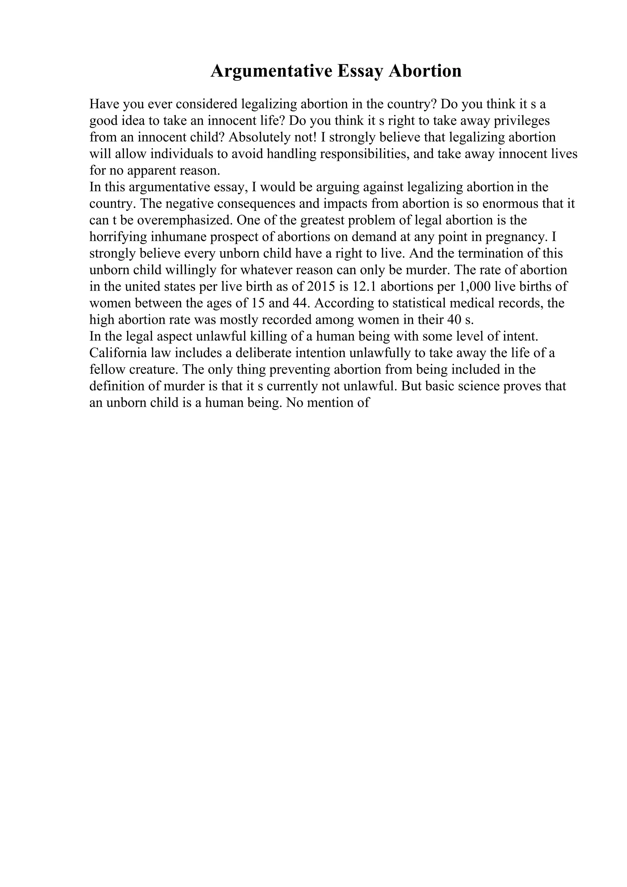 Argumentative Essay Abortion
Have you ever considered legalizing abortion in the country? Do you think it s a
good idea to take an innocent life? Do you think it s right to take away privileges
from an innocent child? Absolutely not! I strongly believe that legalizing abortion
will allow individuals to avoid handling responsibilities, and take away innocent lives
for no apparent reason.
In this argumentative essay, I would be arguing against legalizing abortion in the
country. The negative consequences and impacts from abortion is so enormous that it
can t be overemphasized. One of the greatest problem of legal abortion is the
horrifying inhumane prospect of abortions on demand at any point in pregnancy. I
strongly believe every unborn child have a right to live. And the termination of this
unborn child willingly for whatever reason can only be murder. The rate of abortion
in the united states per live birth as of 2015 is 12.1 abortions per 1,000 live births of
women between the ages of 15 and 44. According to statistical medical records, the
high abortion rate was mostly recorded among women in their 40 s.
In the legal aspect unlawful killing of a human being with some level of intent.
California law includes a deliberate intention unlawfully to take away the life of a
fellow creature. The only thing preventing abortion from being included in the
definition of murder is that it s currently not unlawful. But basic science proves that
an unborn child is a human being. No mention of
 