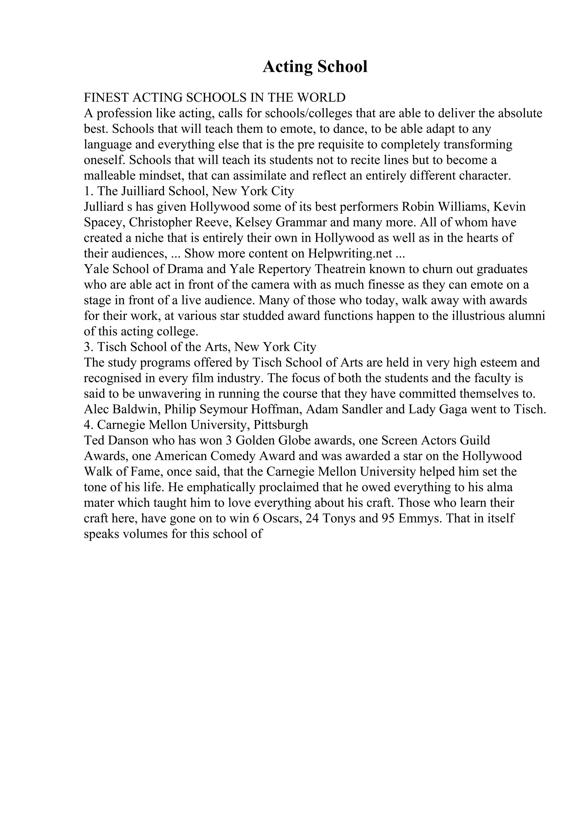 Acting School
FINEST ACTING SCHOOLS IN THE WORLD
A profession like acting, calls for schools/colleges that are able to deliver the absolute
best. Schools that will teach them to emote, to dance, to be able adapt to any
language and everything else that is the pre requisite to completely transforming
oneself. Schools that will teach its students not to recite lines but to become a
malleable mindset, that can assimilate and reflect an entirely different character.
1. The Juilliard School, New York City
Julliard s has given Hollywood some of its best performers Robin Williams, Kevin
Spacey, Christopher Reeve, Kelsey Grammar and many more. All of whom have
created a niche that is entirely their own in Hollywood as well as in the hearts of
their audiences, ... Show more content on Helpwriting.net ...
Yale School of Drama and Yale Repertory Theatrein known to churn out graduates
who are able act in front of the camera with as much finesse as they can emote on a
stage in front of a live audience. Many of those who today, walk away with awards
for their work, at various star studded award functions happen to the illustrious alumni
of this acting college.
3. Tisch School of the Arts, New York City
The study programs offered by Tisch School of Arts are held in very high esteem and
recognised in every film industry. The focus of both the students and the faculty is
said to be unwavering in running the course that they have committed themselves to.
Alec Baldwin, Philip Seymour Hoffman, Adam Sandler and Lady Gaga went to Tisch.
4. Carnegie Mellon University, Pittsburgh
Ted Danson who has won 3 Golden Globe awards, one Screen Actors Guild
Awards, one American Comedy Award and was awarded a star on the Hollywood
Walk of Fame, once said, that the Carnegie Mellon University helped him set the
tone of his life. He emphatically proclaimed that he owed everything to his alma
mater which taught him to love everything about his craft. Those who learn their
craft here, have gone on to win 6 Oscars, 24 Tonys and 95 Emmys. That in itself
speaks volumes for this school of
 