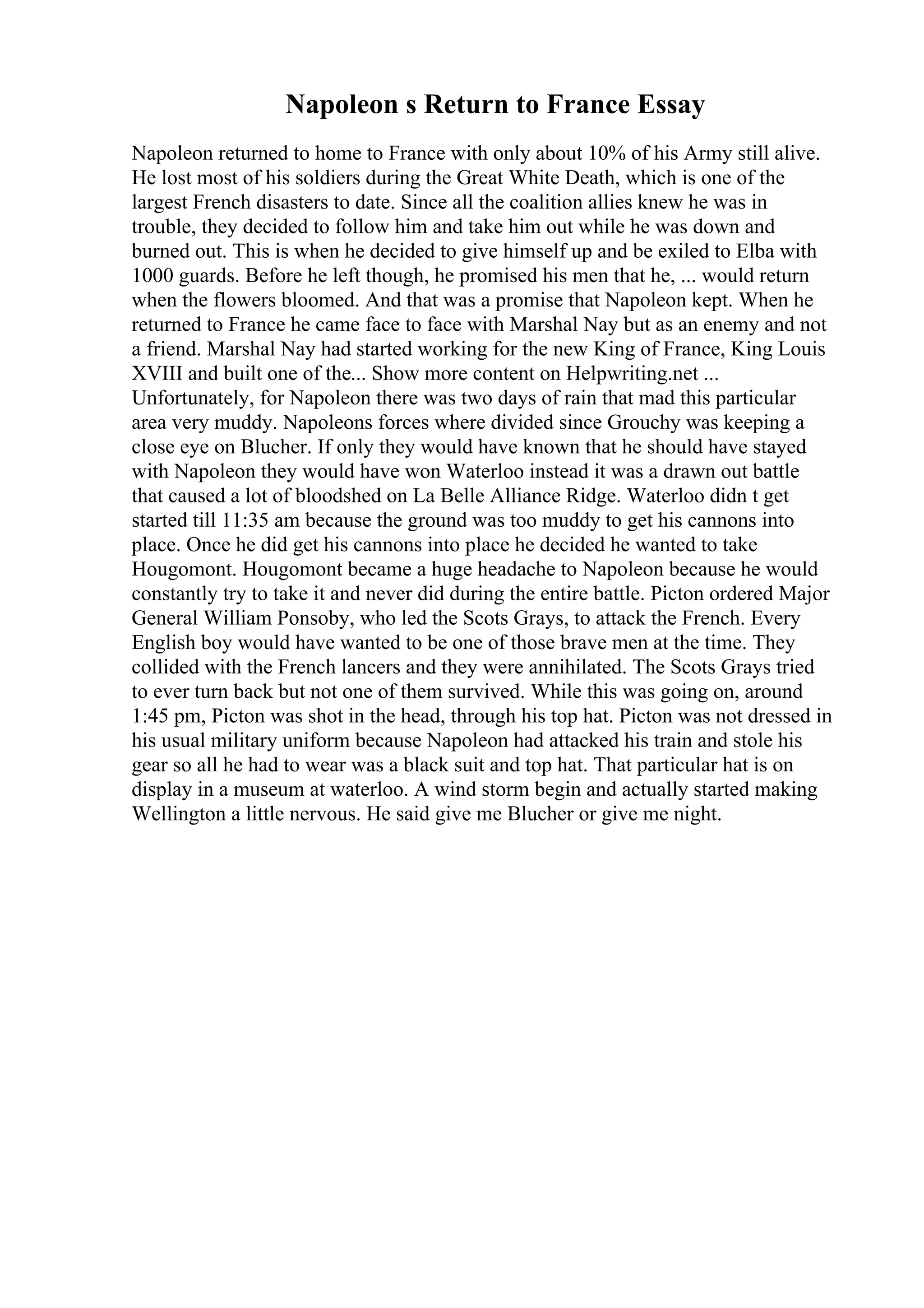 Napoleon s Return to France Essay
Napoleon returned to home to France with only about 10% of his Army still alive.
He lost most of his soldiers during the Great White Death, which is one of the
largest French disasters to date. Since all the coalition allies knew he was in
trouble, they decided to follow him and take him out while he was down and
burned out. This is when he decided to give himself up and be exiled to Elba with
1000 guards. Before he left though, he promised his men that he, ... would return
when the flowers bloomed. And that was a promise that Napoleon kept. When he
returned to France he came face to face with Marshal Nay but as an enemy and not
a friend. Marshal Nay had started working for the new King of France, King Louis
XVIII and built one of the... Show more content on Helpwriting.net ...
Unfortunately, for Napoleon there was two days of rain that mad this particular
area very muddy. Napoleons forces where divided since Grouchy was keeping a
close eye on Blucher. If only they would have known that he should have stayed
with Napoleon they would have won Waterloo instead it was a drawn out battle
that caused a lot of bloodshed on La Belle Alliance Ridge. Waterloo didn t get
started till 11:35 am because the ground was too muddy to get his cannons into
place. Once he did get his cannons into place he decided he wanted to take
Hougomont. Hougomont became a huge headache to Napoleon because he would
constantly try to take it and never did during the entire battle. Picton ordered Major
General William Ponsoby, who led the Scots Grays, to attack the French. Every
English boy would have wanted to be one of those brave men at the time. They
collided with the French lancers and they were annihilated. The Scots Grays tried
to ever turn back but not one of them survived. While this was going on, around
1:45 pm, Picton was shot in the head, through his top hat. Picton was not dressed in
his usual military uniform because Napoleon had attacked his train and stole his
gear so all he had to wear was a black suit and top hat. That particular hat is on
display in a museum at waterloo. A wind storm begin and actually started making
Wellington a little nervous. He said give me Blucher or give me night.
 