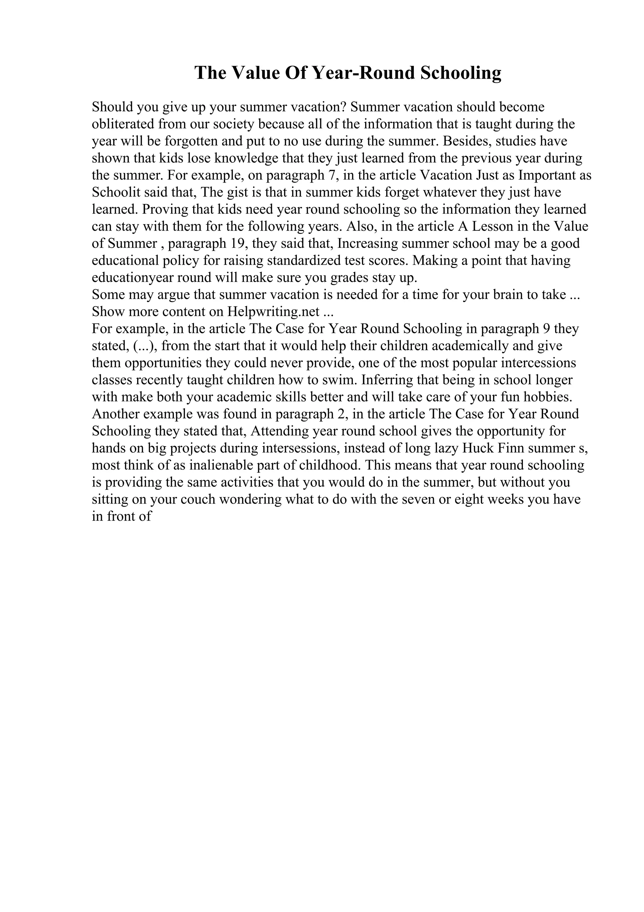 The Value Of Year-Round Schooling
Should you give up your summer vacation? Summer vacation should become
obliterated from our society because all of the information that is taught during the
year will be forgotten and put to no use during the summer. Besides, studies have
shown that kids lose knowledge that they just learned from the previous year during
the summer. For example, on paragraph 7, in the article Vacation Just as Important as
Schoolit said that, The gist is that in summer kids forget whatever they just have
learned. Proving that kids need year round schooling so the information they learned
can stay with them for the following years. Also, in the article A Lesson in the Value
of Summer , paragraph 19, they said that, Increasing summer school may be a good
educational policy for raising standardized test scores. Making a point that having
educationyear round will make sure you grades stay up.
Some may argue that summer vacation is needed for a time for your brain to take ...
Show more content on Helpwriting.net ...
For example, in the article The Case for Year Round Schooling in paragraph 9 they
stated, (...), from the start that it would help their children academically and give
them opportunities they could never provide, one of the most popular intercessions
classes recently taught children how to swim. Inferring that being in school longer
with make both your academic skills better and will take care of your fun hobbies.
Another example was found in paragraph 2, in the article The Case for Year Round
Schooling they stated that, Attending year round school gives the opportunity for
hands on big projects during intersessions, instead of long lazy Huck Finn summer s,
most think of as inalienable part of childhood. This means that year round schooling
is providing the same activities that you would do in the summer, but without you
sitting on your couch wondering what to do with the seven or eight weeks you have
in front of
 