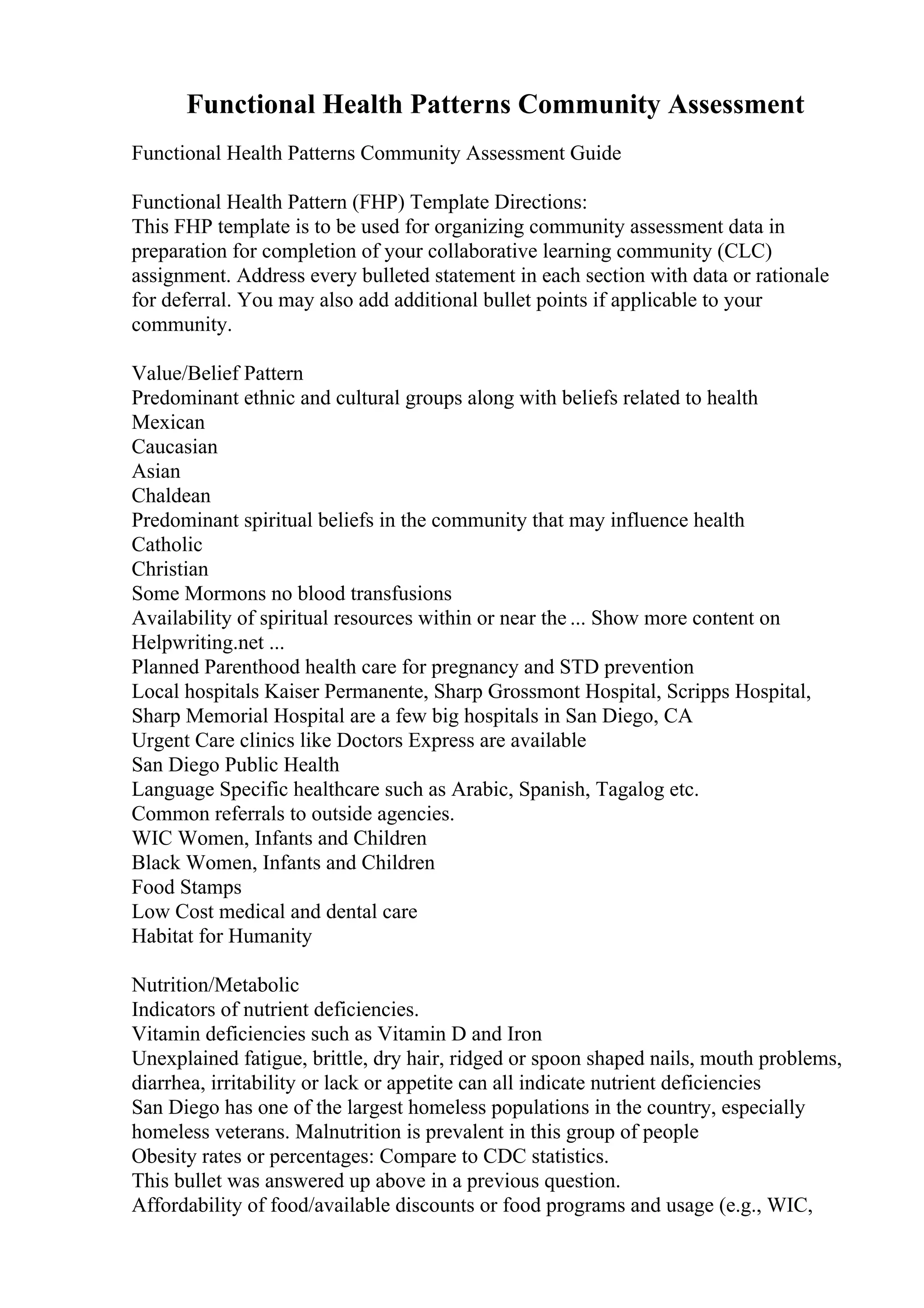 Functional Health Patterns Community Assessment
Functional Health Patterns Community Assessment Guide
Functional Health Pattern (FHP) Template Directions:
This FHP template is to be used for organizing community assessment data in
preparation for completion of your collaborative learning community (CLC)
assignment. Address every bulleted statement in each section with data or rationale
for deferral. You may also add additional bullet points if applicable to your
community.
Value/Belief Pattern
Predominant ethnic and cultural groups along with beliefs related to health
Mexican
Caucasian
Asian
Chaldean
Predominant spiritual beliefs in the community that may influence health
Catholic
Christian
Some Mormons no blood transfusions
Availability of spiritual resources within or near the ... Show more content on
Helpwriting.net ...
Planned Parenthood health care for pregnancy and STD prevention
Local hospitals Kaiser Permanente, Sharp Grossmont Hospital, Scripps Hospital,
Sharp Memorial Hospital are a few big hospitals in San Diego, CA
Urgent Care clinics like Doctors Express are available
San Diego Public Health
Language Specific healthcare such as Arabic, Spanish, Tagalog etc.
Common referrals to outside agencies.
WIC Women, Infants and Children
Black Women, Infants and Children
Food Stamps
Low Cost medical and dental care
Habitat for Humanity
Nutrition/Metabolic
Indicators of nutrient deficiencies.
Vitamin deficiencies such as Vitamin D and Iron
Unexplained fatigue, brittle, dry hair, ridged or spoon shaped nails, mouth problems,
diarrhea, irritability or lack or appetite can all indicate nutrient deficiencies
San Diego has one of the largest homeless populations in the country, especially
homeless veterans. Malnutrition is prevalent in this group of people
Obesity rates or percentages: Compare to CDC statistics.
This bullet was answered up above in a previous question.
Affordability of food/available discounts or food programs and usage (e.g., WIC,
 