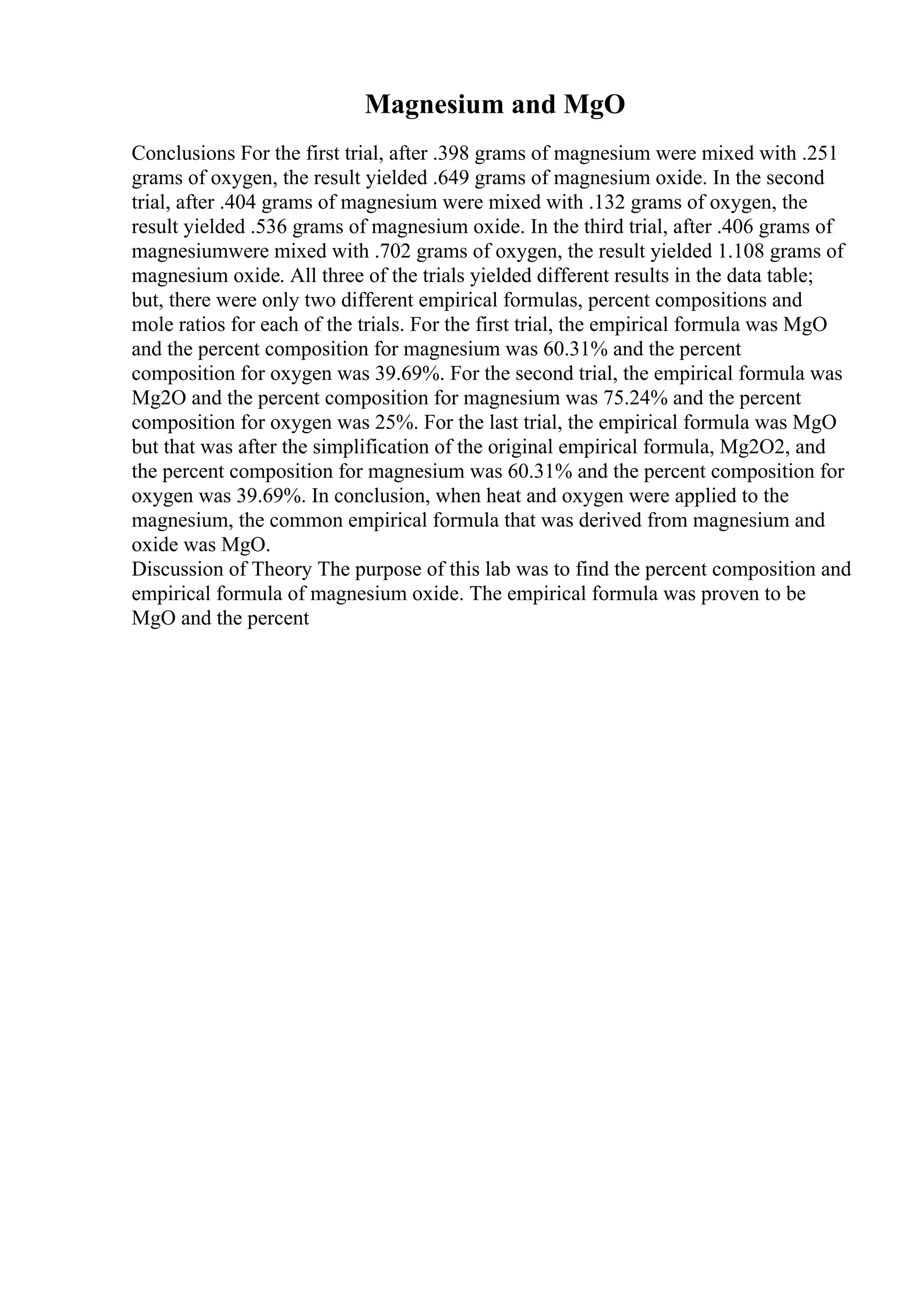 Magnesium and MgO
Conclusions For the first trial, after .398 grams of magnesium were mixed with .251
grams of oxygen, the result yielded .649 grams of magnesium oxide. In the second
trial, after .404 grams of magnesium were mixed with .132 grams of oxygen, the
result yielded .536 grams of magnesium oxide. In the third trial, after .406 grams of
magnesiumwere mixed with .702 grams of oxygen, the result yielded 1.108 grams of
magnesium oxide. All three of the trials yielded different results in the data table;
but, there were only two different empirical formulas, percent compositions and
mole ratios for each of the trials. For the first trial, the empirical formula was MgO
and the percent composition for magnesium was 60.31% and the percent
composition for oxygen was 39.69%. For the second trial, the empirical formula was
Mg2O and the percent composition for magnesium was 75.24% and the percent
composition for oxygen was 25%. For the last trial, the empirical formula was MgO
but that was after the simplification of the original empirical formula, Mg2O2, and
the percent composition for magnesium was 60.31% and the percent composition for
oxygen was 39.69%. In conclusion, when heat and oxygen were applied to the
magnesium, the common empirical formula that was derived from magnesium and
oxide was MgO.
Discussion of Theory The purpose of this lab was to find the percent composition and
empirical formula of magnesium oxide. The empirical formula was proven to be
MgO and the percent
 