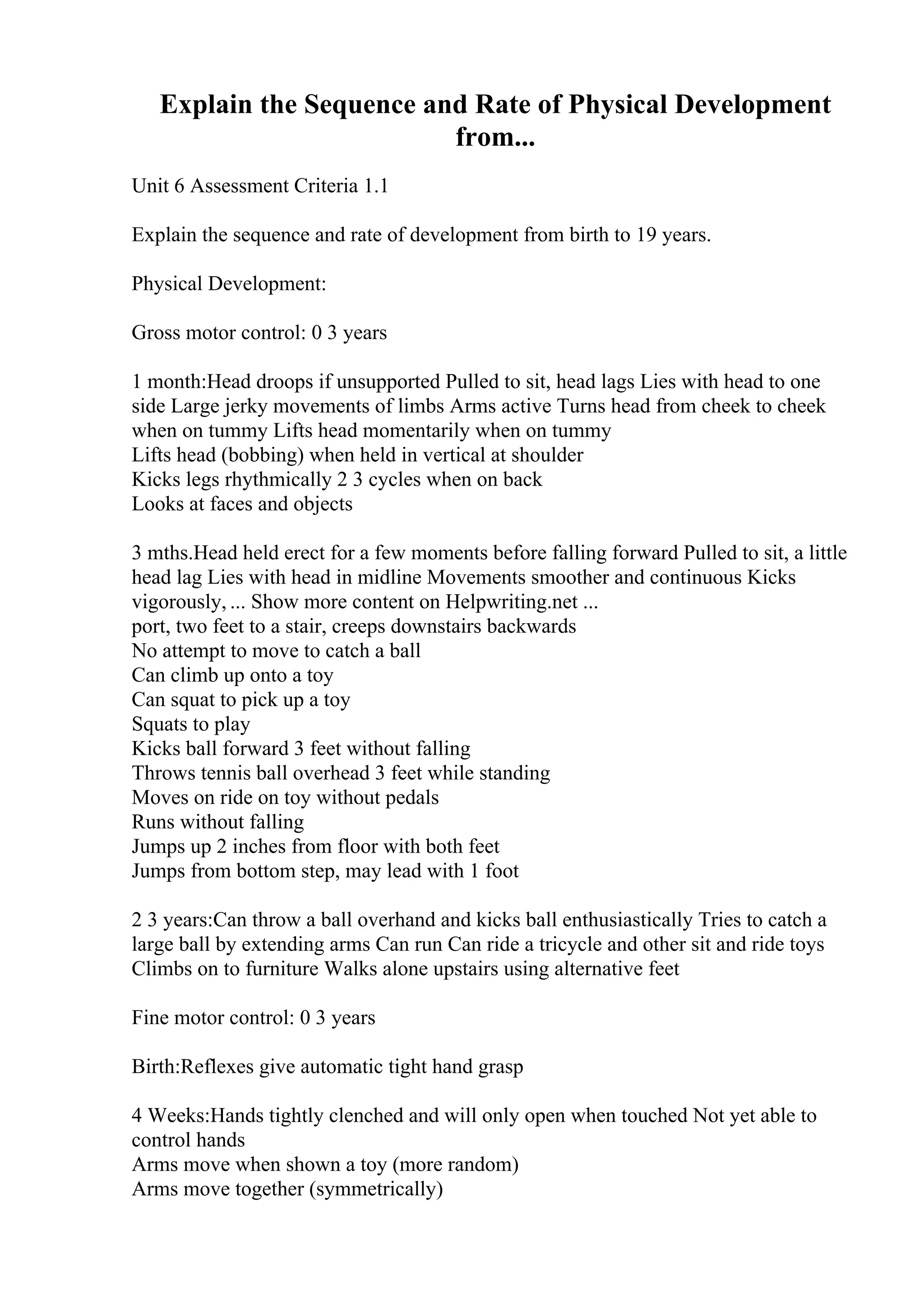 Explain the Sequence and Rate of Physical Development
from...
Unit 6 Assessment Criteria 1.1
Explain the sequence and rate of development from birth to 19 years.
Physical Development:
Gross motor control: 0 3 years
1 month:Head droops if unsupported Pulled to sit, head lags Lies with head to one
side Large jerky movements of limbs Arms active Turns head from cheek to cheek
when on tummy Lifts head momentarily when on tummy
Lifts head (bobbing) when held in vertical at shoulder
Kicks legs rhythmically 2 3 cycles when on back
Looks at faces and objects
3 mths.Head held erect for a few moments before falling forward Pulled to sit, a little
head lag Lies with head in midline Movements smoother and continuous Kicks
vigorously, ... Show more content on Helpwriting.net ...
port, two feet to a stair, creeps downstairs backwards
No attempt to move to catch a ball
Can climb up onto a toy
Can squat to pick up a toy
Squats to play
Kicks ball forward 3 feet without falling
Throws tennis ball overhead 3 feet while standing
Moves on ride on toy without pedals
Runs without falling
Jumps up 2 inches from floor with both feet
Jumps from bottom step, may lead with 1 foot
2 3 years:Can throw a ball overhand and kicks ball enthusiastically Tries to catch a
large ball by extending arms Can run Can ride a tricycle and other sit and ride toys
Climbs on to furniture Walks alone upstairs using alternative feet
Fine motor control: 0 3 years
Birth:Reflexes give automatic tight hand grasp
4 Weeks:Hands tightly clenched and will only open when touched Not yet able to
control hands
Arms move when shown a toy (more random)
Arms move together (symmetrically)
 