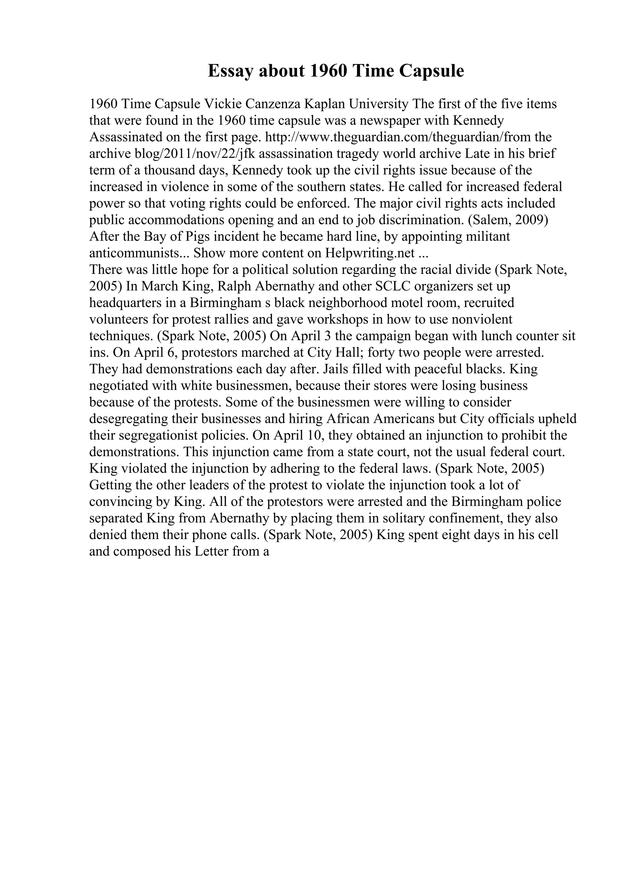 Essay about 1960 Time Capsule
1960 Time Capsule Vickie Canzenza Kaplan University The first of the five items
that were found in the 1960 time capsule was a newspaper with Kennedy
Assassinated on the first page. http://www.theguardian.com/theguardian/from the
archive blog/2011/nov/22/jfk assassination tragedy world archive Late in his brief
term of a thousand days, Kennedy took up the civil rights issue because of the
increased in violence in some of the southern states. He called for increased federal
power so that voting rights could be enforced. The major civil rights acts included
public accommodations opening and an end to job discrimination. (Salem, 2009)
After the Bay of Pigs incident he became hard line, by appointing militant
anticommunists... Show more content on Helpwriting.net ...
There was little hope for a political solution regarding the racial divide (Spark Note,
2005) In March King, Ralph Abernathy and other SCLC organizers set up
headquarters in a Birmingham s black neighborhood motel room, recruited
volunteers for protest rallies and gave workshops in how to use nonviolent
techniques. (Spark Note, 2005) On April 3 the campaign began with lunch counter sit
ins. On April 6, protestors marched at City Hall; forty two people were arrested.
They had demonstrations each day after. Jails filled with peaceful blacks. King
negotiated with white businessmen, because their stores were losing business
because of the protests. Some of the businessmen were willing to consider
desegregating their businesses and hiring African Americans but City officials upheld
their segregationist policies. On April 10, they obtained an injunction to prohibit the
demonstrations. This injunction came from a state court, not the usual federal court.
King violated the injunction by adhering to the federal laws. (Spark Note, 2005)
Getting the other leaders of the protest to violate the injunction took a lot of
convincing by King. All of the protestors were arrested and the Birmingham police
separated King from Abernathy by placing them in solitary confinement, they also
denied them their phone calls. (Spark Note, 2005) King spent eight days in his cell
and composed his Letter from a
 