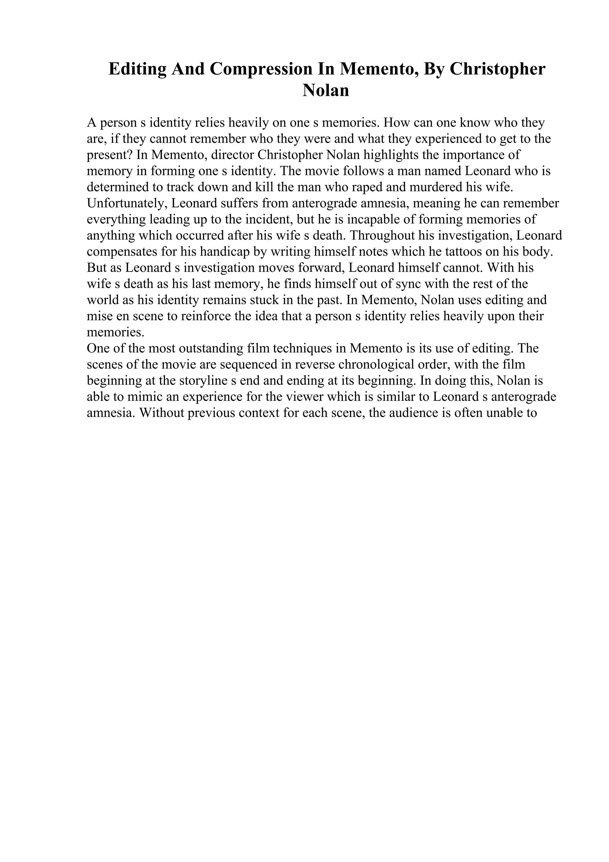 Editing And Compression In Memento, By Christopher
Nolan
A person s identity relies heavily on one s memories. How can one know who they
are, if they cannot remember who they were and what they experienced to get to the
present? In Memento, director Christopher Nolan highlights the importance of
memory in forming one s identity. The movie follows a man named Leonard who is
determined to track down and kill the man who raped and murdered his wife.
Unfortunately, Leonard suffers from anterograde amnesia, meaning he can remember
everything leading up to the incident, but he is incapable of forming memories of
anything which occurred after his wife s death. Throughout his investigation, Leonard
compensates for his handicap by writing himself notes which he tattoos on his body.
But as Leonard s investigation moves forward, Leonard himself cannot. With his
wife s death as his last memory, he finds himself out of sync with the rest of the
world as his identity remains stuck in the past. In Memento, Nolan uses editing and
mise en scene to reinforce the idea that a person s identity relies heavily upon their
memories.
One of the most outstanding film techniques in Memento is its use of editing. The
scenes of the movie are sequenced in reverse chronological order, with the film
beginning at the storyline s end and ending at its beginning. In doing this, Nolan is
able to mimic an experience for the viewer which is similar to Leonard s anterograde
amnesia. Without previous context for each scene, the audience is often unable to
 