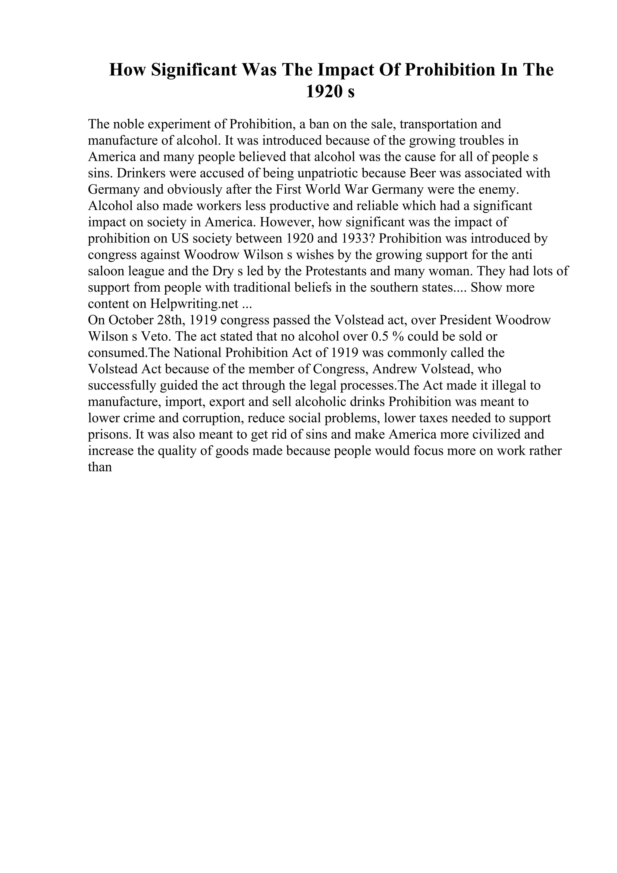 How Significant Was The Impact Of Prohibition In The
1920 s
The noble experiment of Prohibition, a ban on the sale, transportation and
manufacture of alcohol. It was introduced because of the growing troubles in
America and many people believed that alcohol was the cause for all of people s
sins. Drinkers were accused of being unpatriotic because Beer was associated with
Germany and obviously after the First World War Germany were the enemy.
Alcohol also made workers less productive and reliable which had a significant
impact on society in America. However, how significant was the impact of
prohibition on US society between 1920 and 1933? Prohibition was introduced by
congress against Woodrow Wilson s wishes by the growing support for the anti
saloon league and the Dry s led by the Protestants and many woman. They had lots of
support from people with traditional beliefs in the southern states.... Show more
content on Helpwriting.net ...
On October 28th, 1919 congress passed the Volstead act, over President Woodrow
Wilson s Veto. The act stated that no alcohol over 0.5 % could be sold or
consumed.The National Prohibition Act of 1919 was commonly called the
Volstead Act because of the member of Congress, Andrew Volstead, who
successfully guided the act through the legal processes.The Act made it illegal to
manufacture, import, export and sell alcoholic drinks Prohibition was meant to
lower crime and corruption, reduce social problems, lower taxes needed to support
prisons. It was also meant to get rid of sins and make America more civilized and
increase the quality of goods made because people would focus more on work rather
than
 