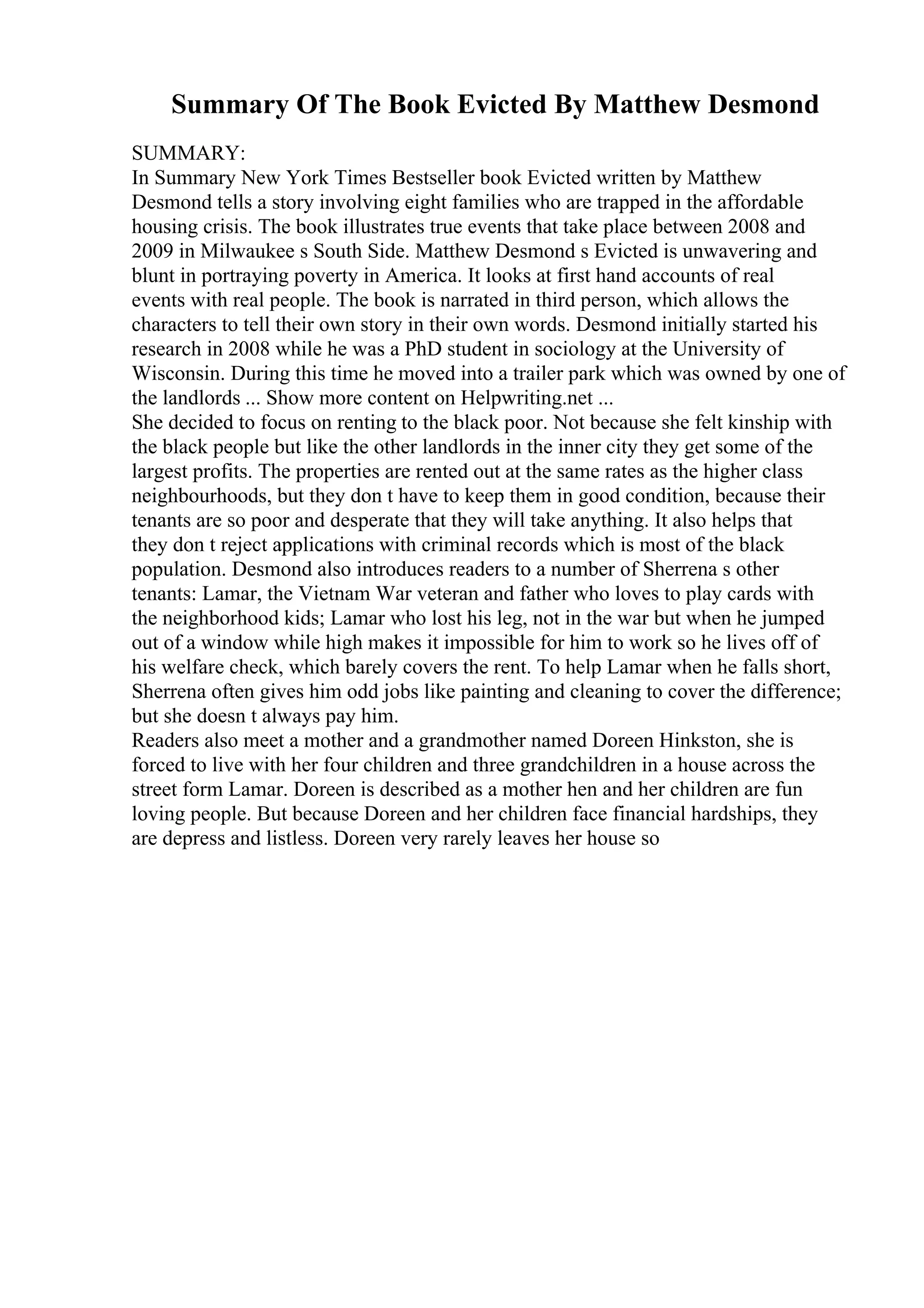 Summary Of The Book Evicted By Matthew Desmond
SUMMARY:
In Summary New York Times Bestseller book Evicted written by Matthew
Desmond tells a story involving eight families who are trapped in the affordable
housing crisis. The book illustrates true events that take place between 2008 and
2009 in Milwaukee s South Side. Matthew Desmond s Evicted is unwavering and
blunt in portraying poverty in America. It looks at first hand accounts of real
events with real people. The book is narrated in third person, which allows the
characters to tell their own story in their own words. Desmond initially started his
research in 2008 while he was a PhD student in sociology at the University of
Wisconsin. During this time he moved into a trailer park which was owned by one of
the landlords ... Show more content on Helpwriting.net ...
She decided to focus on renting to the black poor. Not because she felt kinship with
the black people but like the other landlords in the inner city they get some of the
largest profits. The properties are rented out at the same rates as the higher class
neighbourhoods, but they don t have to keep them in good condition, because their
tenants are so poor and desperate that they will take anything. It also helps that
they don t reject applications with criminal records which is most of the black
population. Desmond also introduces readers to a number of Sherrena s other
tenants: Lamar, the Vietnam War veteran and father who loves to play cards with
the neighborhood kids; Lamar who lost his leg, not in the war but when he jumped
out of a window while high makes it impossible for him to work so he lives off of
his welfare check, which barely covers the rent. To help Lamar when he falls short,
Sherrena often gives him odd jobs like painting and cleaning to cover the difference;
but she doesn t always pay him.
Readers also meet a mother and a grandmother named Doreen Hinkston, she is
forced to live with her four children and three grandchildren in a house across the
street form Lamar. Doreen is described as a mother hen and her children are fun
loving people. But because Doreen and her children face financial hardships, they
are depress and listless. Doreen very rarely leaves her house so
 