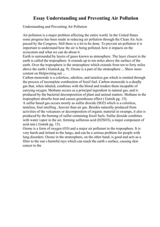 Essay Understanding and Preventing Air Pollution
Understanding and Preventing Air Pollution
Air pollution is a major problem affecting the entire world. In the United States
some progress has been made in reducing air pollution through the Clean Air Acts
passed by the Congress. Still there is a lot to be done. To prevent air pollution it is
important to understand how the air is being polluted, how it impacts on the
ecosystem and what we can do about it.
Earth is surrounded by layers of gases known as atmosphere. The layer closest to the
earth is called the troposphere. It extends up to ten miles above the surface of the
earth. Over the troposphere is the stratosphere which extends from ten to forty miles
above the earth ( Gutnick pg. 9). Ozone is a part of the stratosphere ... Show more
content on Helpwriting.net ...
Carbon monoxide is a colorless, odorless, and tasteless gas which is emitted through
the process of incomplete combustion of fossil fuel. Carbon monoxide is a deadly
gas that, when inhaled, combines with the blood and renders them incapable of
carrying oxygen. Methane occurs as a principal ingredient in natural gas, and is
produced by the bacterial decomposition of plant and animal matters. Methane in the
troposphere absorbs heat and causes greenhouse effect ( Gutnik pg. 15).
A sulfur based gas occurs mostly as sulfur dioxide (SO2) which is a colorless,
tasteless, foul smelling , heavier than air gas. Besides naturally produced from
activities of the volcanoes or decomposition of organic material in swamps, it also is
produced by the burning of sulfur containing fossil fuels. Sulfur dioxide combines
with water vapor in the air, forming sulfurous acid (H2SO3), a major component of
acid rain ( Gutnik pg. 15).
Ozone is a form of oxygen (O3) and a major air pollutant in the troposphere. It is
very harsh and irritant to the lungs, and can be a serious problem for people with
lung disorders. Ozone in the stratosphere, on the other hand, is good and acts as a
filter to the sun s harmful rays which can reach the earth s surface, causing skin
cancer to the
 