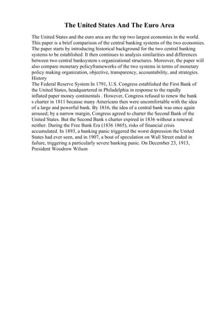 The United States And The Euro Area
The United States and the euro area are the top two largest economies in the world.
This paper is a brief comparison of the central banking systems of the two economies.
The paper starts by introducing historical background for the two central banking
systems to be established. It then continues to analysis similarities and differences
between two central banksystem s organizational structures. Moreover, the paper will
also compare monetary policyframeworks of the two systems in terms of monetary
policy making organization, objective, transparency, accountability, and strategies.
History
The Federal Reserve System In 1791, U.S. Congress established the First Bank of
the United States, headquartered in Philadelphia in response to the rapidly
inflated paper money continentals . However, Congress refused to renew the bank
s charter in 1811 because many Americans then were uncomfortable with the idea
of a large and powerful bank. By 1816, the idea of a central bank was once again
aroused; by a narrow margin, Congress agreed to charter the Second Bank of the
United States. But the Second Bank s charter expired in 1836 without a renewal
neither. During the Free Bank Era (1836 1865), risks of financial crisis
accumulated. In 1893, a banking panic triggered the worst depression the United
States had ever seen, and in 1907, a bout of speculation on Wall Street ended in
failure, triggering a particularly severe banking panic. On December 23, 1913,
President Woodrow Wilson
 