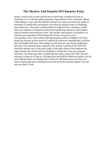 The Mystery And Surprise Of Character Essay
stories, would cease to exist and the tone of each story would not be near as
terrifying as it is with the isolation playing a huge theme in Poe s literature. Martin
Luther King Jr. once said The ultimate measure of a man is not where he stands in
moments of comfort and convenience, but where he stands at times of challenge
and controversy. This quote could possibly be related to Poe s characters in that
their own character is measured on how they handle fear and terror. Harry Baker
said of character and reactions to fear, The mystery and surprise of character is in
truth the great spectacle of this human life of ours...In a given set of
circumstances, how will a certain individual (and no other) act?(Baker 143.) Poe
brings his mystery into his stories by making his characters unpredictable with how
they will handle their fear. The endings in each story are very much weighted by
how how each character does respond to fear stimuli. Looking at The Tell Tale
Heart the narrator says, In the quiet night, in the dark silence of the bedroom my
anger became fear for the heart was beating so loudly that I was sure someone
must hear. The time had come! I rushed into the room, crying, Die! Die! The old
man gave a loud cry of fear as I fell upon him and held the bedcovers tightly over his
head. Still his heart was beating; but I smiled as I felt that success was near. For
many minutes that heart continued to beat; but at last the beating stopped. The old
man was dead. I took
 