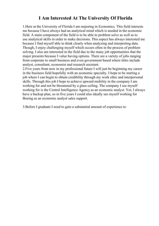 I Am Interested At The University Of Florida
1.Here at the University of Florida I am majoring in Economics. This field interests
me because I have always had an analytical mind which is needed in the economic
field. A main component of the field is to be able to problem solve as well as to
use analytical skills in order to make decisions. This aspect has always interested me
because I find myself able to think clearly when analyzing and interpreting data.
Though, I enjoy challenging myself which occurs often in the process of problem
solving. I also am interested in the field due to the many job opportunities that the
major presents because I value having options. There are a variety of jobs ranging
from corporate to small business and even government based where titles include
analyst, consultant, economist and research assistant.
2.Five years from now in my professional future I will just be beginning my career
in the business field hopefully with an economic specialty. I hope to be starting a
job where I can begin to obtain credibility through my work ethic and interpersonal
skills. Through this job I hope to achieve upward mobility in the company I am
working for and not be threatened by a glass ceiling. The company I see myself
working for is the Central Intelligence Agency as an economic analyst. Yet, I always
have a backup plan, so in five years I could also ideally see myself working for
Boeing as an economic analyst sales support.
3.Before I graduate I need to gain a substantial amount of experience to
 