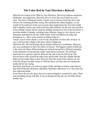 The Color Red In Toni Morrison s Beloved
Beloved was written in the 1900s by Toni Morrison. This novel explores memories,
flashbacks, and nightmares. Morrison chose to write this novel based on a true
story. The story of Margaret Garner. Garner was an African American slave who
chose to do something terribly wrong. She murdered her oldest daughter, so she
would not be enslaved. In the eyes of some, they might praise her, but some might
find it ungodly. Garner also tried to kill her other children, but she was unsuccessful
in her attempt. Garner did not want her children returned to a life of slavery (Gist). A
growing number of people, including many Ohioans, began to view slavery as an
inhumane institution by the late 1850s (Gist). In the novelBeloved, Sethe, the
protagonist, is... Show more content on Helpwriting.net ...
I mean, even if I don t think it, even if I die, the picture of what I did, or knew, or
saw is still out there. Right in the place where it happened.
(Morrison 36). The final literary device found in Beloved is symbolism. Morrison
also uses symbolism to show the effects of slavery. The biggest symbol in Beloved
is the color red. Many different things are colored red and have different meanings
to the characters. In one part the reader reads about a red heart. The red heart
represents love, passion, and life. Beloved. He said it, but she did not go. She
moved closer with a footfall he didn t hear and he didn t hear the whisper that the
flakes of rust made either as they fell away from the seams of his tobacco tin. So
when the lid gave he didn t know it. What he knew was that when he reached the
inside part he was saying,
Red heart. Red heart, over and over again. Softly and then so loud it woke Denver,
then Paul D himself. Red heart. Red heart. Red heart. (Morrison 117). The color red
also represents death.
Every dawn she saw the dawn, but never acknowledged or remarked its color. There
was something wrong with that. It was as though one day she saw red baby blood,
another day
 