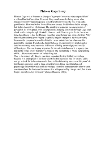 Phineas Gage Essay
Phineas Gage was a foreman in charge of a group of men who were responsible of
a railroad bed in Cavendish, Vermont. Gage was known for being a man who
makes decision by reasons; people looked up at him because he was wise and a
good leader. That was before the accident that caused the blindness in his left eye,
but it also changed his life forever. The accident was caused by an explosion of
powder in his work place, from the explosion a tamping iron went through Gage s left
cheek until exiting through his skull. His men carried him to get a doctor, but what
they didn t know is that the Phineas Gagethey knew before was gone after that. After
the accident and the great surgery Gage had, he gain strength to be back at work;
however the company he was hired it didn t want to take him back because his
personality changed dramatically. From that case on, scientist were analyzing his
case because they were interested in his case of being a normal guy to a totally
different guy. His case is very important for the scientists because it is a prove that
the frontal lobeis where humanity is located. The frontal lobe is where our planning
skills,... Show more content on Helpwriting.net ...
That is the reason why Gage s case is so important for the field of psychology
because it is a real proof of so many questions that scientists had for several years
and go in back for information made them realized that they have a real life proof of
the theories scientists used to have about the brain. It is a case that changed
psychology in several ways and it also helped scientists and researchers answer their
questions about the brain and the connection with personality change. And that it was
Gage s case about, his personality changed because of this
 