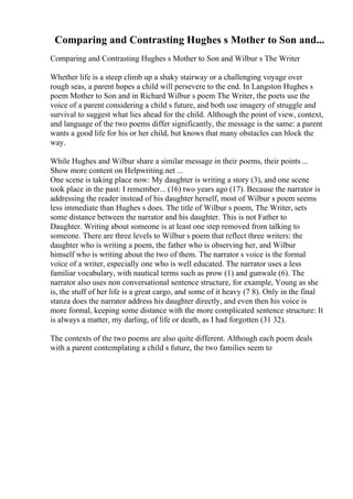 Comparing and Contrasting Hughes s Mother to Son and...
Comparing and Contrasting Hughes s Mother to Son and Wilbur s The Writer
Whether life is a steep climb up a shaky stairway or a challenging voyage over
rough seas, a parent hopes a child will persevere to the end. In Langston Hughes s
poem Mother to Son and in Richard Wilbur s poem The Writer, the poets use the
voice of a parent considering a child s future, and both use imagery of struggle and
survival to suggest what lies ahead for the child. Although the point of view, context,
and language of the two poems differ significantly, the message is the same: a parent
wants a good life for his or her child, but knows that many obstacles can block the
way.
While Hughes and Wilbur share a similar message in their poems, their points ...
Show more content on Helpwriting.net ...
One scene is taking place now: My daughter is writing a story (3), and one scene
took place in the past: I remember... (16) two years ago (17). Because the narrator is
addressing the reader instead of his daughter herself, most of Wilbur s poem seems
less immediate than Hughes s does. The title of Wilbur s poem, The Writer, sets
some distance between the narrator and his daughter. This is not Father to
Daughter. Writing about someone is at least one step removed from talking to
someone. There are three levels to Wilbur s poem that reflect three writers: the
daughter who is writing a poem, the father who is observing her, and Wilbur
himself who is writing about the two of them. The narrator s voice is the formal
voice of a writer, especially one who is well educated. The narrator uses a less
familiar vocabulary, with nautical terms such as prow (1) and gunwale (6). The
narrator also uses non conversational sentence structure, for example, Young as she
is, the stuff of her life is a great cargo, and some of it heavy (7 8). Only in the final
stanza does the narrator address his daughter directly, and even then his voice is
more formal, keeping some distance with the more complicated sentence structure: It
is always a matter, my darling, of life or death, as I had forgotten (31 32).
The contexts of the two poems are also quite different. Although each poem deals
with a parent contemplating a child s future, the two families seem to
 