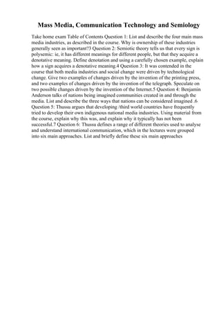 Mass Media, Communication Technology and Semiology
Take home exam Table of Contents Question 1: List and describe the four main mass
media industries, as described in the course. Why is ownership of these industries
generally seen as important?3 Question 2: Semiotic theory tells us that every sign is
polysemic: ie, it has different meanings for different people, but that they acquire a
denotative meaning. Define denotation and using a carefully chosen example, explain
how a sign acquires a denotative meaning.4 Question 3: It was contended in the
course that both media industries and social change were driven by technological
change. Give two examples of changes driven by the invention of the printing press,
and two examples of changes driven by the invention of the telegraph. Speculate on
two possible changes driven by the invention of the Internet.5 Question 4: Benjamin
Anderson talks of nations being imagined communities created in and through the
media. List and describe the three ways that nations can be considered imagined .6
Question 5: Thussu argues that developing /third world countries have frequently
tried to develop their own indigenous national media industries. Using material from
the course, explain why this was, and explain why it typically has not been
successful.7 Question 6: Thussu defines a range of different theories used to analyse
and understand international communication, which in the lectures were grouped
into six main approaches. List and briefly define these six main approaches
 