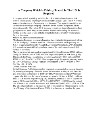 A Company Which Is Publicly Traded In The U.S. Is
Required
A company which is publicly traded in the U.S. is required to submit the 10 K
form to Securities and Exchange Commission (SEC) once a year. The 10 K form is
a comprehensive report of a company s performance. This report is essential to an
investor for evaluating a company s financial health. For this assignment, I have
chosen to consider Macy s Inc. 10 K form and evaluate its financial condition. I am
going to discuss about Macy s Merchandise Inventories including the inventory
method used by Macy s, Cost of Sales to net Sales Ratio, Inventory Turnover and
Days in Inventory.
Macy s Inc. Merchandise Inventories
Merchandise Inventory is a material acquired by a retailer for the purpose of selling
it to the third party. The three methods... Show more content on Helpwriting.net ...
Yet, it is legal under Generally Accepted Accounting Principles (GAAP). Since the
U.S. complies with the GAAP guidelines, most of the retail industries use LIFO
method of inventory.
Macy s Inc. reported merchandise inventories of $5506 millions and $5399 millions
during the financial year of 2015 and 2016 respectively (Macy s 10 K form, p. 60).
This resulted in Macy s merchandise inventory declining by $107 million ($5506
$5399 = $107) from 2015 to 2016. Thus, the percentage decrease in inventory would
be 1.94 %. Percentage Change = ($5399 $5506) $5506 x 100 = 107 5506 x 100 =
0.0194 x 100 = 1.94 %
Cost of Sales and Net Sales
Cost of Sales and Net Sales are another important component of an income statement
for assessing a company s financial health. As mentioned in Macy s 10K form, the
cost of the sales and net sales in 2015 were $16,496 millions and $27,079 millions
respectively. Whereas the cost of sales and net sales in 2016 were $15,621 millions
and $25,778 millions respectively (p. 16). Therefore, the ratio of cost of sales to net
sales in 2015 would be 0.609 or 60.9% ($16,496/$27,079 = 0.6091) and the ratio of
cost of sales to net sales in 2016 would be 0.605 or 60.5% ($15,621/$25,778 = 0.605).
The ratio of cost of sales to net sales is a part of ratio analysis, which is used to check
the efficiency of the business (Kumar, 2012). It is also used to calculate the gross
 