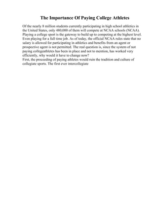 The Importance Of Paying College Athletes
Of the nearly 8 million students currently participating in high school athletics in
the United States, only 480,000 of them will compete at NCAA schools (NCAA).
Playing a college sport is the gateway to build up to competing at the highest level.
Even playing for a full time job. As of today, the official NCAA rules state that no
salary is allowed for participating in athletics and benefits from an agent or
prospective agent is not permitted. The real question is, since the system of not
paying collegeathletes has been in place and not to mention, has worked very
efficiently, why would it have to change now?
First, the proceeding of paying athletes would ruin the tradition and culture of
collegiate sports. The first ever intercollegiate
 