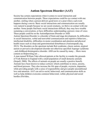 Autism Spectrum Disorder (AAT)
Society has certain expectations when it comes to social interaction and
communication between people. These expectations could be eye contact with one
another, smiling when a person delivers good news or a pout when a sad event
happens during a movie. Basic social interactions and communication are usually
very natural to people because we are social creatures, we thrive on contact with one
another. Some people find basic social interactions difficult, they may have trouble
sustaining a conversation, or have difficulties understanding a person s tone of voice.
These people could be on the AutismSpectrum Disorder or ASD.
Autism Spectrum Disorder is a disorder of brain and stage development, by difficulties
in social interaction, verbal and nonverbal communication and repetitive behaviors...
intellectual disability, difficulties in motor coordination and attention and physical
health issues such as sleep and gastrointestinal disturbances (Autismspeaks.org,
2012). The disorders on the spectrum include Rett syndrome, classic autism, atypical
autism or pervasive development disorder not otherwise specified Asperger syndrome
, and childhood disintegrative disorder. ASD can be caused by many... Show more
content on Helpwriting.net ...
A man named William Tuke allowed patients at the facility to wander the grounds
of York Retreat in England with a small population of small domestic animals
(Serpell, 2000). The affects of animals on people are usually a positive benefit.
Animals have been known to reduce cortisol; which contributes to stress, anxiety,
and blood pressure. They also increase the life span of people, oxytocin, dopamine,
while providing people with a sense of responsibility and give people unconditional
love and attention. AAT can aid in social, behavioral, and communication skills as
well as help children overcome common behavioral, verbal, physical and social
hurdles (Pavlides,
 