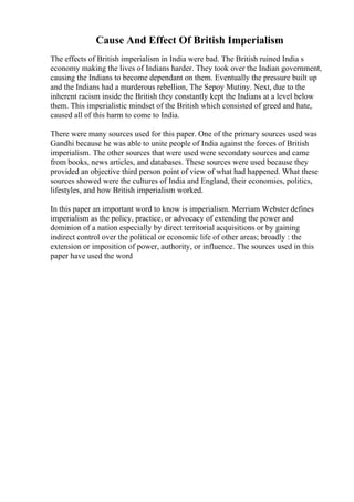 Cause And Effect Of British Imperialism
The effects of British imperialism in India were bad. The British ruined India s
economy making the lives of Indians harder. They took over the Indian government,
causing the Indians to become dependant on them. Eventually the pressure built up
and the Indians had a murderous rebellion, The Sepoy Mutiny. Next, due to the
inherent racism inside the British they constantly kept the Indians at a level below
them. This imperialistic mindset of the British which consisted of greed and hate,
caused all of this harm to come to India.
There were many sources used for this paper. One of the primary sources used was
Gandhi because he was able to unite people of India against the forces of British
imperialism. The other sources that were used were secondary sources and came
from books, news articles, and databases. These sources were used because they
provided an objective third person point of view of what had happened. What these
sources showed were the cultures of India and England, their economies, politics,
lifestyles, and how British imperialism worked.
In this paper an important word to know is imperialism. Merriam Webster defines
imperialism as the policy, practice, or advocacy of extending the power and
dominion of a nation especially by direct territorial acquisitions or by gaining
indirect control over the political or economic life of other areas; broadly : the
extension or imposition of power, authority, or influence. The sources used in this
paper have used the word
 