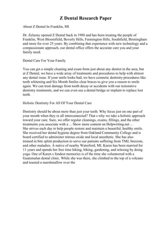 Z Dental Research Paper
About Z Dental In Franklin, MI
Dr. Zelazny opened Z Dental back in 1988 and has been treating the people of
Franklin, West Bloomfield, Beverly Hills, Farmington Hills, Southfield, Birmingham
and more for over 25 years. By combining that experience with new technology and a
compassionate approach, our dental office offers the accurate care you and your
family need.
Dental Care For Your Family
You can get a simple cleaning and exam from just about any dentist in the area, but
at Z Dental, we have a wide array of treatments and procedures to help with almost
any dental issue. If your smile looks bad, we have cosmetic dentistry procedures like
teeth whitening and Six Month Smiles clear braces to give you a reason to smile
again. We can treat damage from tooth decay or accidents with our restorative
dentistry treatments, and we can even use a dental bridge or implant to replace lost
teeth.
Holistic Dentistry For All Of Your Dental Care
Dentistry should be about more than just your teeth. Why focus just on one part of
your mouth when they re all interconnected? That s why we take a holistic approach
toward your care. Sure, we offer regular cleanings, exams, fillings, and the other
treatments you associate with a ... Show more content on Helpwriting.net ...
She strives each day to help people restore and maintain a beautiful, healthy smile.
She received her dental hygiene degree from Oakland Community College and is
board certified to administer nitrous oxide and local anesthetic. She has also
trained in bite splint production to serve our patients suffering from TMJ, bruxism,
and other maladies. A native of nearby Waterford, MI, Karen has been married for
11 years and spends her free time hiking, biking, gardening, and relaxing by doing
yoga. One of Karen s fondest memories is of the time she volunteered with a
Guatemalan dental clinic. While she was there, she climbed to the top of a volcano
and toasted a marshmallow over the
 