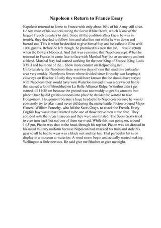Napoleon s Return to France Essay
Napoleon returned to home to France with only about 10% of his Army still alive.
He lost most of his soldiers during the Great White Death, which is one of the
largest French disasters to date. Since all the coalition allies knew he was in
trouble, they decided to follow him and take him out while he was down and
burned out. This is when he decided to give himself up and be exiled to Elba with
1000 guards. Before he left though, he promised his men that he, ... would return
when the flowers bloomed. And that was a promise that Napoleon kept. When he
returned to France he came face to face with Marshal Nay but as an enemy and not
a friend. Marshal Nay had started working for the new King of France, King Louis
XVIII and built one of the... Show more content on Helpwriting.net ...
Unfortunately, for Napoleon there was two days of rain that mad this particular
area very muddy. Napoleons forces where divided since Grouchy was keeping a
close eye on Blucher. If only they would have known that he should have stayed
with Napoleon they would have won Waterloo instead it was a drawn out battle
that caused a lot of bloodshed on La Belle Alliance Ridge. Waterloo didn t get
started till 11:35 am because the ground was too muddy to get his cannons into
place. Once he did get his cannons into place he decided he wanted to take
Hougomont. Hougomont became a huge headache to Napoleon because he would
constantly try to take it and never did during the entire battle. Picton ordered Major
General William Ponsoby, who led the Scots Grays, to attack the French. Every
English boy would have wanted to be one of those brave men at the time. They
collided with the French lancers and they were annihilated. The Scots Grays tried
to ever turn back but not one of them survived. While this was going on, around
1:45 pm, Picton was shot in the head, through his top hat. Picton was not dressed in
his usual military uniform because Napoleon had attacked his train and stole his
gear so all he had to wear was a black suit and top hat. That particular hat is on
display in a museum at waterloo. A wind storm begin and actually started making
Wellington a little nervous. He said give me Blucher or give me night.
 