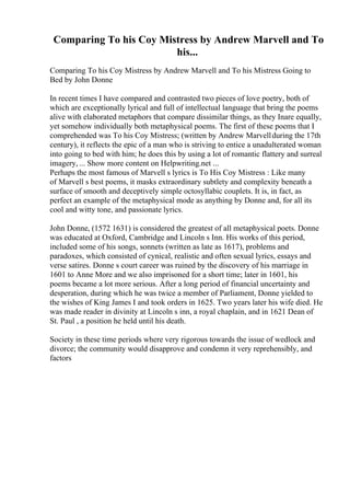 Comparing To his Coy Mistress by Andrew Marvell and To
his...
Comparing To his Coy Mistress by Andrew Marvell and To his Mistress Going to
Bed by John Donne
In recent times I have compared and contrasted two pieces of love poetry, both of
which are exceptionally lyrical and full of intellectual language that bring the poems
alive with elaborated metaphors that compare dissimilar things, as they Inare equally,
yet somehow individually both metaphysical poems. The first of these poems that I
comprehended was To his Coy Mistress; (written by Andrew Marvellduring the 17th
century), it reflects the epic of a man who is striving to entice a unadulterated woman
into going to bed with him; he does this by using a lot of romantic flattery and surreal
imagery, ... Show more content on Helpwriting.net ...
Perhaps the most famous of Marvell s lyrics is To His Coy Mistress : Like many
of Marvell s best poems, it masks extraordinary subtlety and complexity beneath a
surface of smooth and deceptively simple octosyllabic couplets. It is, in fact, as
perfect an example of the metaphysical mode as anything by Donne and, for all its
cool and witty tone, and passionate lyrics.
John Donne, (1572 1631) is considered the greatest of all metaphysical poets. Donne
was educated at Oxford, Cambridge and Lincoln s Inn. His works of this period,
included some of his songs, sonnets (written as late as 1617), problems and
paradoxes, which consisted of cynical, realistic and often sexual lyrics, essays and
verse satires. Donne s court career was ruined by the discovery of his marriage in
1601 to Anne More and we also imprisoned for a short time; later in 1601, his
poems became a lot more serious. After a long period of financial uncertainty and
desperation, during which he was twice a member of Parliament, Donne yielded to
the wishes of King James I and took orders in 1625. Two years later his wife died. He
was made reader in divinity at Lincoln s inn, a royal chaplain, and in 1621 Dean of
St. Paul , a position he held until his death.
Society in these time periods where very rigorous towards the issue of wedlock and
divorce; the community would disapprove and condemn it very reprehensibly, and
factors
 