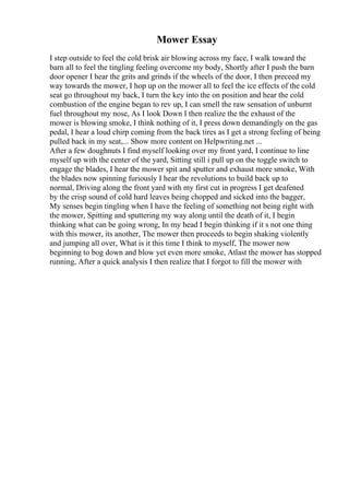 Mower Essay
I step outside to feel the cold brisk air blowing across my face, I walk toward the
barn all to feel the tingling feeling overcome my body, Shortly after I push the barn
door opener I hear the grits and grinds if the wheels of the door, I then preceed my
way towards the mower, I hop up on the mower all to feel the ice effects of the cold
seat go throughout my back, I turn the key into the on position and hear the cold
combustion of the engine began to rev up, I can smell the raw sensation of unburnt
fuel throughout my nose, As I look Down I then realize the the exhaust of the
mower is blowing smoke, I think nothing of it, I press down demandingly on the gas
pedal, I hear a loud chirp coming from the back tires as I get a strong feeling of being
pulled back in my seat,... Show more content on Helpwriting.net ...
After a few doughnuts I find myself looking over my front yard, I continue to line
myself up with the center of the yard, Sitting still i pull up on the toggle switch to
engage the blades, I hear the mower spit and sputter and exhaust more smoke, With
the blades now spinning furiously I hear the revolutions to build back up to
normal, Driving along the front yard with my first cut in progress I get deafened
by the crisp sound of cold hard leaves being chopped and sicked into the bagger,
My senses begin tingling when I have the feeling of something not being right with
the mower, Spitting and sputtering my way along until the death of it, I begin
thinking what can be going wrong, In my head I begin thinking if it s not one thing
with this mower, its another, The mower then proceeds to begin shaking violently
and jumping all over, What is it this time I think to myself, The mower now
beginning to bog down and blow yet even more smoke, Atlast the mower has stopped
running, After a quick analysis I then realize that I forgot to fill the mower with
 