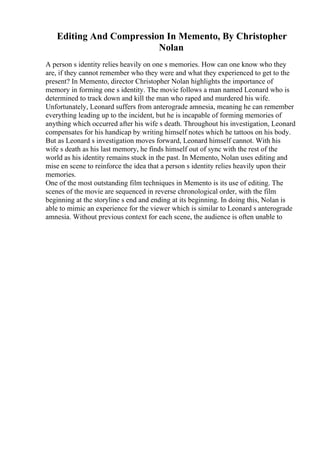 Editing And Compression In Memento, By Christopher
Nolan
A person s identity relies heavily on one s memories. How can one know who they
are, if they cannot remember who they were and what they experienced to get to the
present? In Memento, director Christopher Nolan highlights the importance of
memory in forming one s identity. The movie follows a man named Leonard who is
determined to track down and kill the man who raped and murdered his wife.
Unfortunately, Leonard suffers from anterograde amnesia, meaning he can remember
everything leading up to the incident, but he is incapable of forming memories of
anything which occurred after his wife s death. Throughout his investigation, Leonard
compensates for his handicap by writing himself notes which he tattoos on his body.
But as Leonard s investigation moves forward, Leonard himself cannot. With his
wife s death as his last memory, he finds himself out of sync with the rest of the
world as his identity remains stuck in the past. In Memento, Nolan uses editing and
mise en scene to reinforce the idea that a person s identity relies heavily upon their
memories.
One of the most outstanding film techniques in Memento is its use of editing. The
scenes of the movie are sequenced in reverse chronological order, with the film
beginning at the storyline s end and ending at its beginning. In doing this, Nolan is
able to mimic an experience for the viewer which is similar to Leonard s anterograde
amnesia. Without previous context for each scene, the audience is often unable to
 