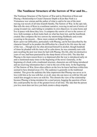 The Nonlinear Structure of the Sorrow of War and Its...
The Nonlinear Structure of The Sorrow of War and its Distortion of Kien and
Phuong s Relationship to Create Character Depth to Kien Bao Ninh is a
Vietnamese war veteran and the author of what is said to be one of the most
moving war novels of all time (Gareth Smith), The Sorrow of War. In the epic tale,
Bao tells the story of Kien in a nonlinear narrative, weaving in and out of stories of
young loveand war, each failing to complete its own objectives: to come home and
live in peace with those they love. It compares the sorrow of war to the sorrow of
love, both nostalgic as Kien looks back on what has been lost, and the heartbreak
created. Bao compares the two sorrows by intertwining flashbacks and events
occurring in the present.... Show more content on Helpwriting.net ...
Kien s post war difficulties, particularly with Phuong, can be best described by the
character himself as he ponders the difficulties he s faced in his life since the end
of the war, ...Though now he often drowned himself in alcohol, though hundreds
of times he pleaded with his inner self to calm down, he was constantly torn with
pain recalling the post war times he had with Phuong. His life, after ten destructive
years of war, had been punctured by the sharp thorns of love (84). The idea that
Phuong is the main reason Kien is so depressed after the war is introduced early on
and is mentioned many times in the beginning of the novel. Generally, in the
beginning of a book with a traditional structure, characters are still being introduced
and are receiving information that is vital to the rest of the story. In the beginning
of The Sorrow of War, Kien often reflects on the love he knew had been within him
seemed to have drained away (31). The audience is generally in the traditional
mindset. This gives the audience the false impression that Phuong was never as in
love with him as he was with her, or at all, since she can move on with her life and
watch him struggle to move on with his. This distorts the view of the relationship
because Phuong is being mistaken for a cruel person, begging the question of how
this could possibly be one of the greatest loves of all time. The idea that the person
you love most does not love you back creates a deep empathy
 