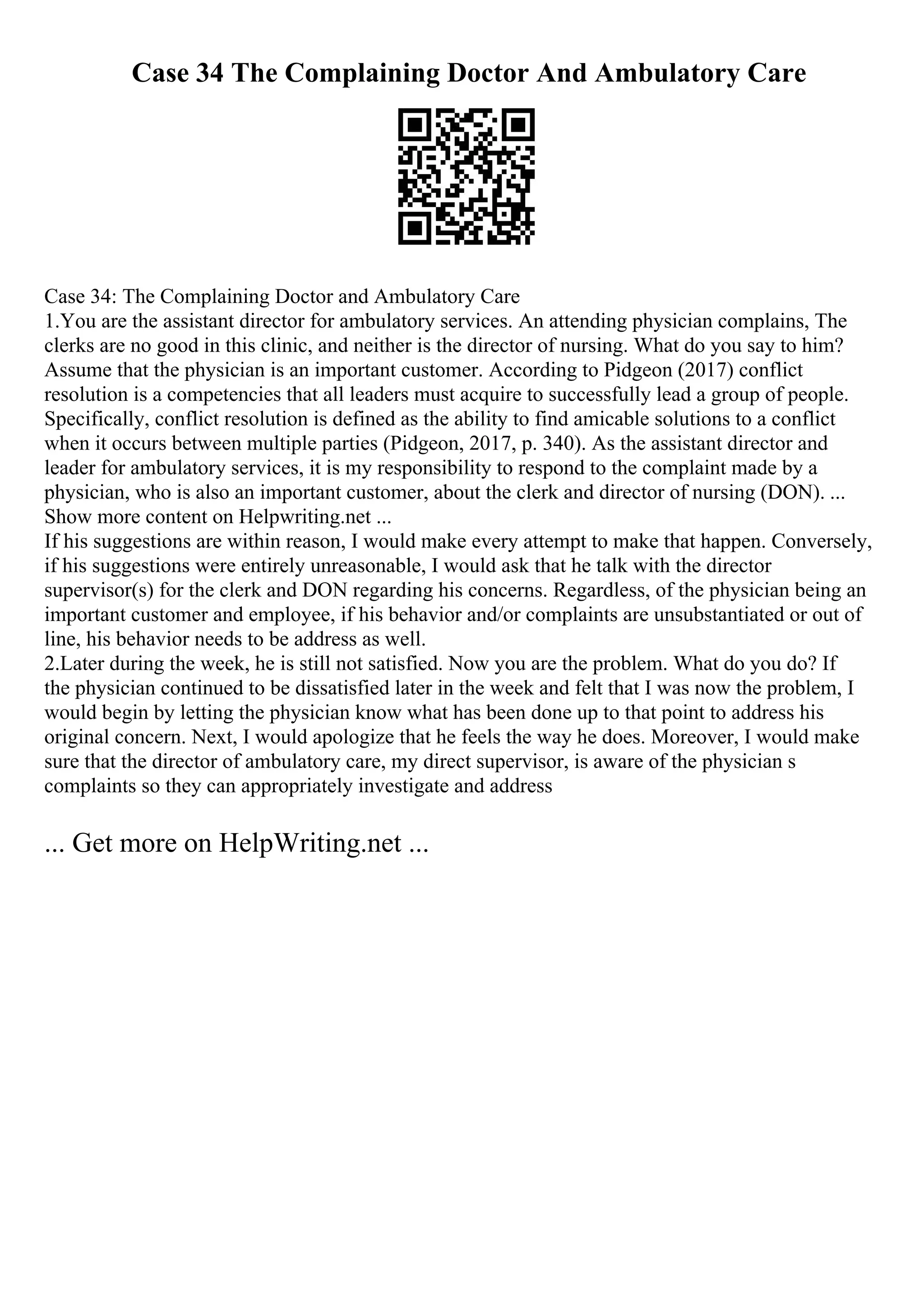 Case 34 The Complaining Doctor And Ambulatory Care
Case 34: The Complaining Doctor and Ambulatory Care
1.You are the assistant director for ambulatory services. An attending physician complains, The
clerks are no good in this clinic, and neither is the director of nursing. What do you say to him?
Assume that the physician is an important customer. According to Pidgeon (2017) conflict
resolution is a competencies that all leaders must acquire to successfully lead a group of people.
Specifically, conflict resolution is defined as the ability to find amicable solutions to a conflict
when it occurs between multiple parties (Pidgeon, 2017, p. 340). As the assistant director and
leader for ambulatory services, it is my responsibility to respond to the complaint made by a
physician, who is also an important customer, about the clerk and director of nursing (DON). ...
Show more content on Helpwriting.net ...
If his suggestions are within reason, I would make every attempt to make that happen. Conversely,
if his suggestions were entirely unreasonable, I would ask that he talk with the director
supervisor(s) for the clerk and DON regarding his concerns. Regardless, of the physician being an
important customer and employee, if his behavior and/or complaints are unsubstantiated or out of
line, his behavior needs to be address as well.
2.Later during the week, he is still not satisfied. Now you are the problem. What do you do? If
the physician continued to be dissatisfied later in the week and felt that I was now the problem, I
would begin by letting the physician know what has been done up to that point to address his
original concern. Next, I would apologize that he feels the way he does. Moreover, I would make
sure that the director of ambulatory care, my direct supervisor, is aware of the physician s
complaints so they can appropriately investigate and address
... Get more on HelpWriting.net ...
 