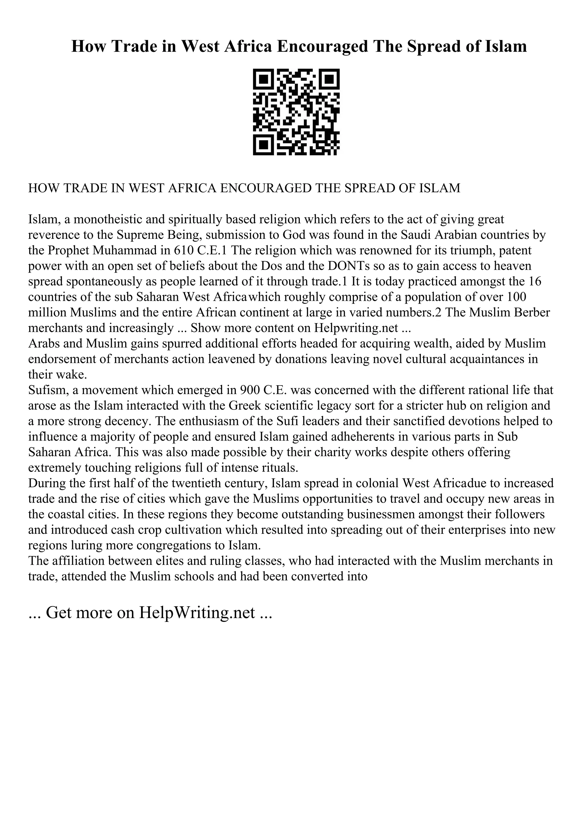 How Trade in West Africa Encouraged The Spread of Islam
HOW TRADE IN WEST AFRICA ENCOURAGED THE SPREAD OF ISLAM
Islam, a monotheistic and spiritually based religion which refers to the act of giving great
reverence to the Supreme Being, submission to God was found in the Saudi Arabian countries by
the Prophet Muhammad in 610 C.E.1 The religion which was renowned for its triumph, patent
power with an open set of beliefs about the Dos and the DONTs so as to gain access to heaven
spread spontaneously as people learned of it through trade.1 It is today practiced amongst the 16
countries of the sub Saharan West Africawhich roughly comprise of a population of over 100
million Muslims and the entire African continent at large in varied numbers.2 The Muslim Berber
merchants and increasingly ... Show more content on Helpwriting.net ...
Arabs and Muslim gains spurred additional efforts headed for acquiring wealth, aided by Muslim
endorsement of merchants action leavened by donations leaving novel cultural acquaintances in
their wake.
Sufism, a movement which emerged in 900 C.E. was concerned with the different rational life that
arose as the Islam interacted with the Greek scientific legacy sort for a stricter hub on religion and
a more strong decency. The enthusiasm of the Sufi leaders and their sanctified devotions helped to
influence a majority of people and ensured Islam gained adheherents in various parts in Sub
Saharan Africa. This was also made possible by their charity works despite others offering
extremely touching religions full of intense rituals.
During the first half of the twentieth century, Islam spread in colonial West Africadue to increased
trade and the rise of cities which gave the Muslims opportunities to travel and occupy new areas in
the coastal cities. In these regions they become outstanding businessmen amongst their followers
and introduced cash crop cultivation which resulted into spreading out of their enterprises into new
regions luring more congregations to Islam.
The affiliation between elites and ruling classes, who had interacted with the Muslim merchants in
trade, attended the Muslim schools and had been converted into
... Get more on HelpWriting.net ...
 