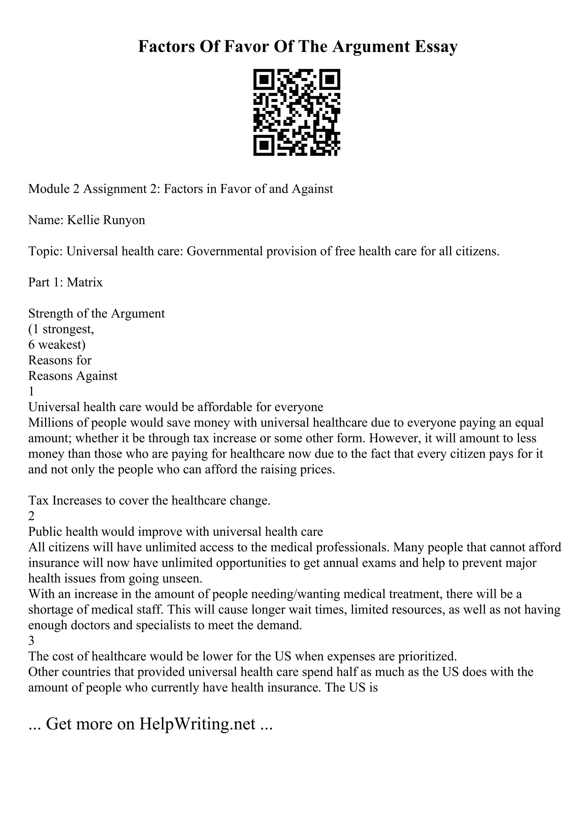 Factors Of Favor Of The Argument Essay
Module 2 Assignment 2: Factors in Favor of and Against
Name: Kellie Runyon
Topic: Universal health care: Governmental provision of free health care for all citizens.
Part 1: Matrix
Strength of the Argument
(1 strongest,
6 weakest)
Reasons for
Reasons Against
1
Universal health care would be affordable for everyone
Millions of people would save money with universal healthcare due to everyone paying an equal
amount; whether it be through tax increase or some other form. However, it will amount to less
money than those who are paying for healthcare now due to the fact that every citizen pays for it
and not only the people who can afford the raising prices.
Tax Increases to cover the healthcare change.
2
Public health would improve with universal health care
All citizens will have unlimited access to the medical professionals. Many people that cannot afford
insurance will now have unlimited opportunities to get annual exams and help to prevent major
health issues from going unseen.
With an increase in the amount of people needing/wanting medical treatment, there will be a
shortage of medical staff. This will cause longer wait times, limited resources, as well as not having
enough doctors and specialists to meet the demand.
3
The cost of healthcare would be lower for the US when expenses are prioritized.
Other countries that provided universal health care spend half as much as the US does with the
amount of people who currently have health insurance. The US is
... Get more on HelpWriting.net ...
 
