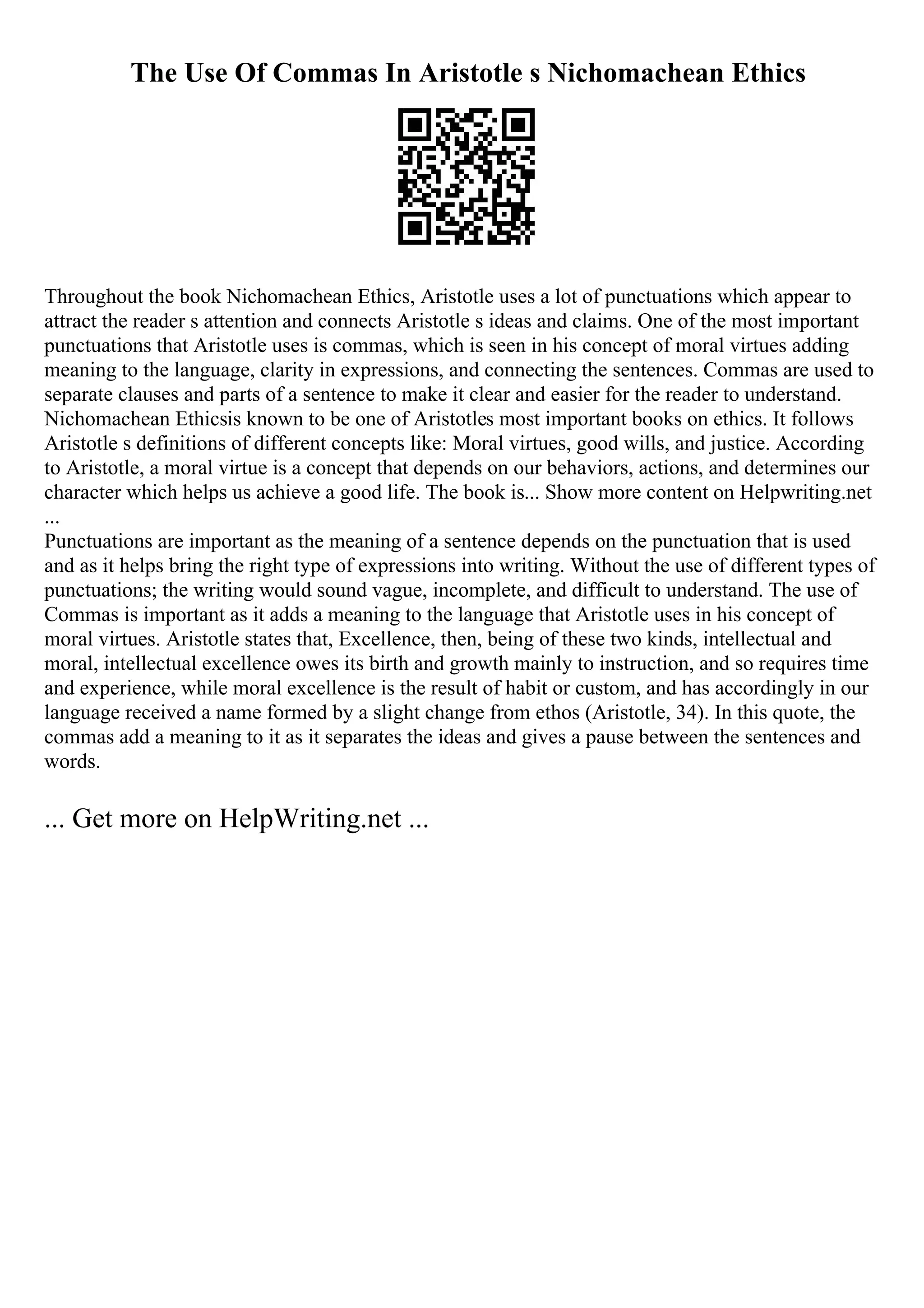 The Use Of Commas In Aristotle s Nichomachean Ethics
Throughout the book Nichomachean Ethics, Aristotle uses a lot of punctuations which appear to
attract the reader s attention and connects Aristotle s ideas and claims. One of the most important
punctuations that Aristotle uses is commas, which is seen in his concept of moral virtues adding
meaning to the language, clarity in expressions, and connecting the sentences. Commas are used to
separate clauses and parts of a sentence to make it clear and easier for the reader to understand.
Nichomachean Ethicsis known to be one of Aristotles most important books on ethics. It follows
Aristotle s definitions of different concepts like: Moral virtues, good wills, and justice. According
to Aristotle, a moral virtue is a concept that depends on our behaviors, actions, and determines our
character which helps us achieve a good life. The book is... Show more content on Helpwriting.net
...
Punctuations are important as the meaning of a sentence depends on the punctuation that is used
and as it helps bring the right type of expressions into writing. Without the use of different types of
punctuations; the writing would sound vague, incomplete, and difficult to understand. The use of
Commas is important as it adds a meaning to the language that Aristotle uses in his concept of
moral virtues. Aristotle states that, Excellence, then, being of these two kinds, intellectual and
moral, intellectual excellence owes its birth and growth mainly to instruction, and so requires time
and experience, while moral excellence is the result of habit or custom, and has accordingly in our
language received a name formed by a slight change from ethos (Aristotle, 34). In this quote, the
commas add a meaning to it as it separates the ideas and gives a pause between the sentences and
words.
... Get more on HelpWriting.net ...
 