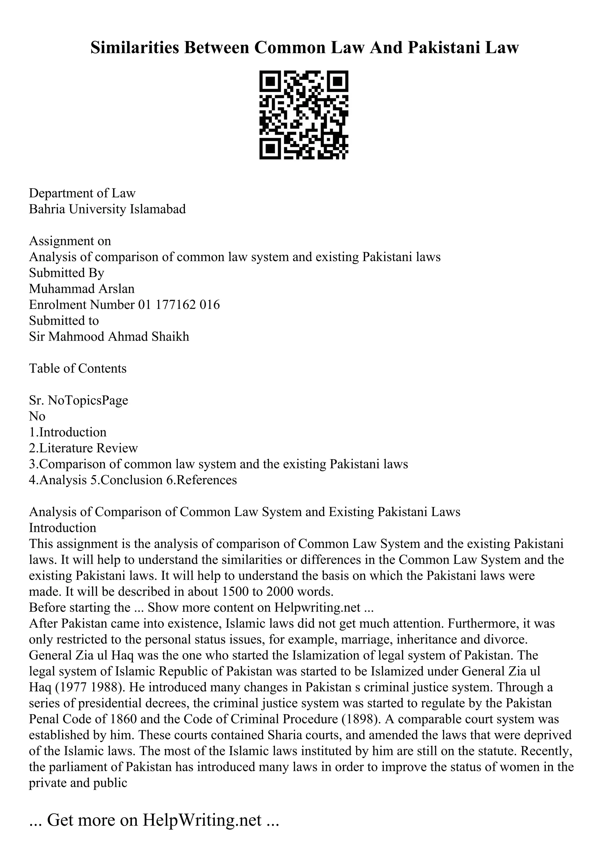 Similarities Between Common Law And Pakistani Law
Department of Law
Bahria University Islamabad
Assignment on
Analysis of comparison of common law system and existing Pakistani laws
Submitted By
Muhammad Arslan
Enrolment Number 01 177162 016
Submitted to
Sir Mahmood Ahmad Shaikh
Table of Contents
Sr. NoTopicsPage
No
1.Introduction
2.Literature Review
3.Comparison of common law system and the existing Pakistani laws
4.Analysis 5.Conclusion 6.References
Analysis of Comparison of Common Law System and Existing Pakistani Laws
Introduction
This assignment is the analysis of comparison of Common Law System and the existing Pakistani
laws. It will help to understand the similarities or differences in the Common Law System and the
existing Pakistani laws. It will help to understand the basis on which the Pakistani laws were
made. It will be described in about 1500 to 2000 words.
Before starting the ... Show more content on Helpwriting.net ...
After Pakistan came into existence, Islamic laws did not get much attention. Furthermore, it was
only restricted to the personal status issues, for example, marriage, inheritance and divorce.
General Zia ul Haq was the one who started the Islamization of legal system of Pakistan. The
legal system of Islamic Republic of Pakistan was started to be Islamized under General Zia ul
Haq (1977 1988). He introduced many changes in Pakistan s criminal justice system. Through a
series of presidential decrees, the criminal justice system was started to regulate by the Pakistan
Penal Code of 1860 and the Code of Criminal Procedure (1898). A comparable court system was
established by him. These courts contained Sharia courts, and amended the laws that were deprived
of the Islamic laws. The most of the Islamic laws instituted by him are still on the statute. Recently,
the parliament of Pakistan has introduced many laws in order to improve the status of women in the
private and public
... Get more on HelpWriting.net ...
 
