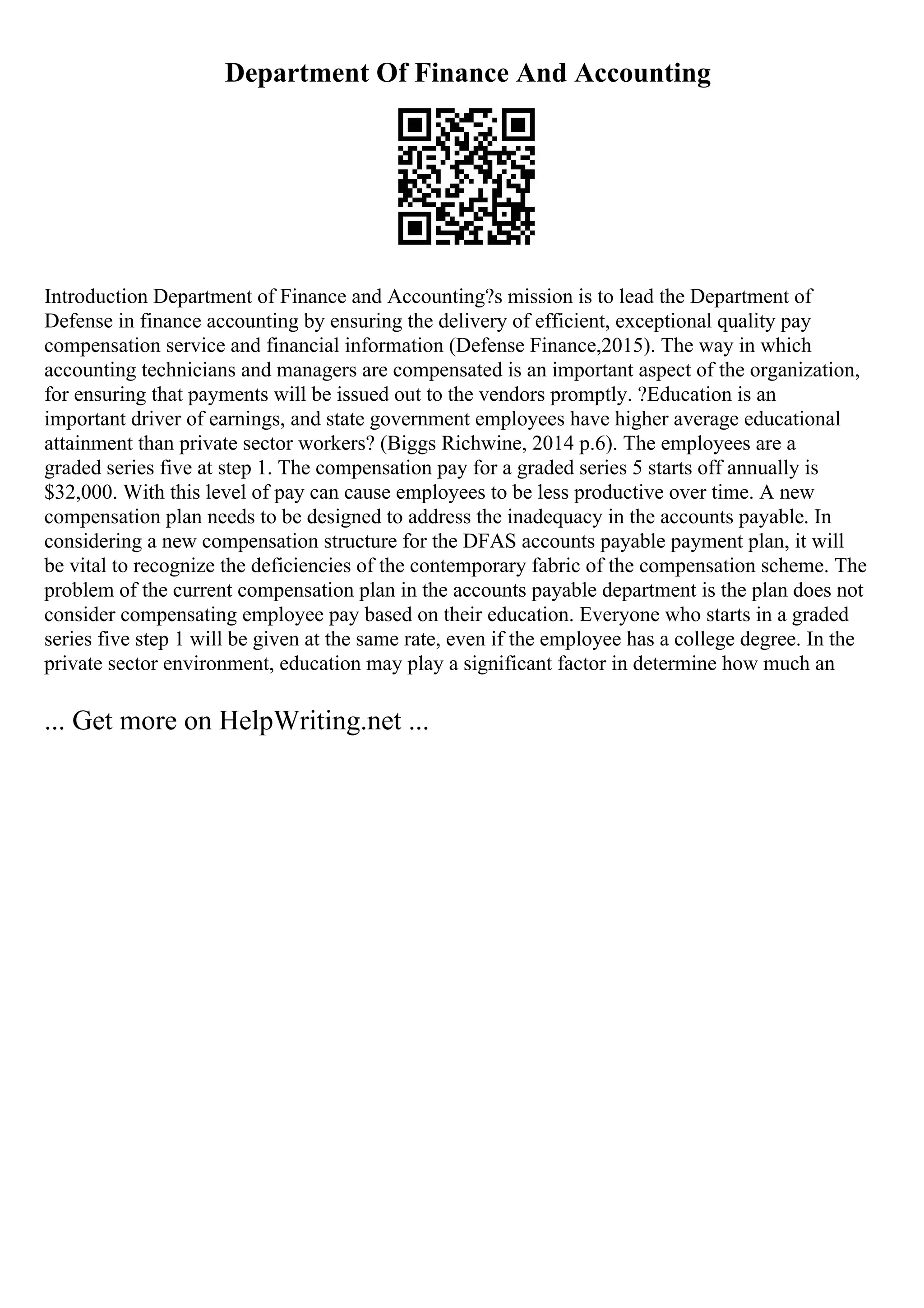 Department Of Finance And Accounting
Introduction Department of Finance and Accounting?s mission is to lead the Department of
Defense in finance accounting by ensuring the delivery of efficient, exceptional quality pay
compensation service and financial information (Defense Finance,2015). The way in which
accounting technicians and managers are compensated is an important aspect of the organization,
for ensuring that payments will be issued out to the vendors promptly. ?Education is an
important driver of earnings, and state government employees have higher average educational
attainment than private sector workers? (Biggs Richwine, 2014 p.6). The employees are a
graded series five at step 1. The compensation pay for a graded series 5 starts off annually is
$32,000. With this level of pay can cause employees to be less productive over time. A new
compensation plan needs to be designed to address the inadequacy in the accounts payable. In
considering a new compensation structure for the DFAS accounts payable payment plan, it will
be vital to recognize the deficiencies of the contemporary fabric of the compensation scheme. The
problem of the current compensation plan in the accounts payable department is the plan does not
consider compensating employee pay based on their education. Everyone who starts in a graded
series five step 1 will be given at the same rate, even if the employee has a college degree. In the
private sector environment, education may play a significant factor in determine how much an
... Get more on HelpWriting.net ...
 