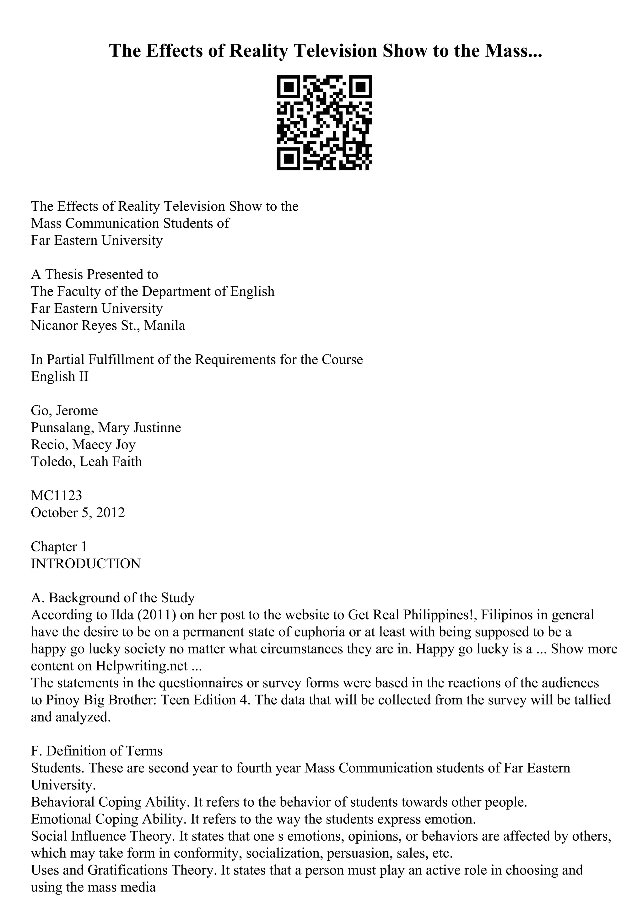 The Effects of Reality Television Show to the Mass...
The Effects of Reality Television Show to the
Mass Communication Students of
Far Eastern University
A Thesis Presented to
The Faculty of the Department of English
Far Eastern University
Nicanor Reyes St., Manila
In Partial Fulfillment of the Requirements for the Course
English II
Go, Jerome
Punsalang, Mary Justinne
Recio, Maecy Joy
Toledo, Leah Faith
MC1123
October 5, 2012
Chapter 1
INTRODUCTION
A. Background of the Study
According to Ilda (2011) on her post to the website to Get Real Philippines!, Filipinos in general
have the desire to be on a permanent state of euphoria or at least with being supposed to be a
happy go lucky society no matter what circumstances they are in. Happy go lucky is a ... Show more
content on Helpwriting.net ...
The statements in the questionnaires or survey forms were based in the reactions of the audiences
to Pinoy Big Brother: Teen Edition 4. The data that will be collected from the survey will be tallied
and analyzed.
F. Definition of Terms
Students. These are second year to fourth year Mass Communication students of Far Eastern
University.
Behavioral Coping Ability. It refers to the behavior of students towards other people.
Emotional Coping Ability. It refers to the way the students express emotion.
Social Influence Theory. It states that one s emotions, opinions, or behaviors are affected by others,
which may take form in conformity, socialization, persuasion, sales, etc.
Uses and Gratifications Theory. It states that a person must play an active role in choosing and
using the mass media
 