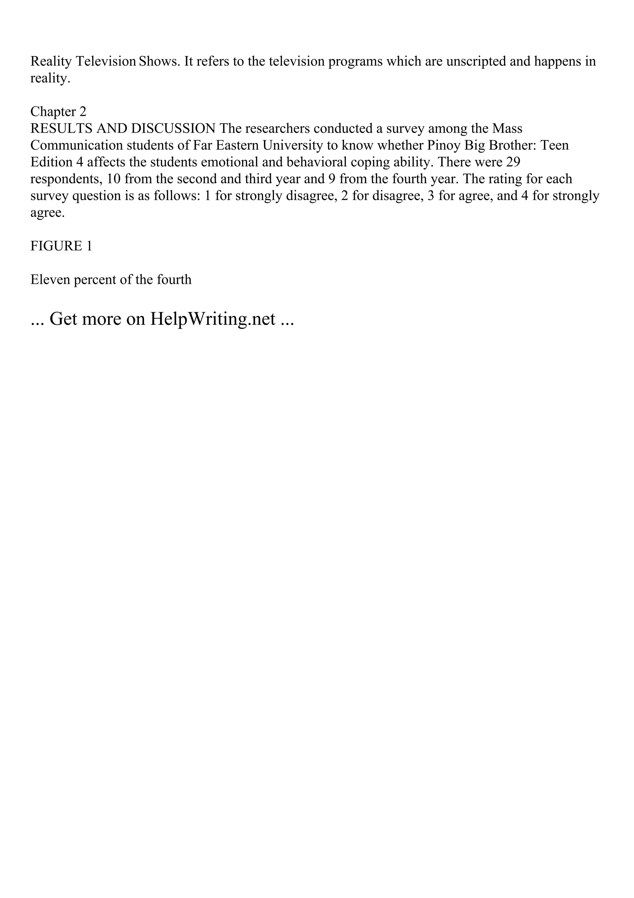 Reality Television Shows. It refers to the television programs which are unscripted and happens in
reality.
Chapter 2
RESULTS AND DISCUSSION The researchers conducted a survey among the Mass
Communication students of Far Eastern University to know whether Pinoy Big Brother: Teen
Edition 4 affects the students emotional and behavioral coping ability. There were 29
respondents, 10 from the second and third year and 9 from the fourth year. The rating for each
survey question is as follows: 1 for strongly disagree, 2 for disagree, 3 for agree, and 4 for strongly
agree.
FIGURE 1
Eleven percent of the fourth
... Get more on HelpWriting.net ...
 