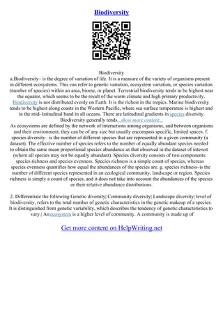 Biodiversity
Biodiversity
a.Biodiversity– is the degree of variation of life. It is a measure of the variety of organisms present
in different ecosystems. This can refer to genetic variation, ecosystem variation, or species variation
(number of species) within an area, biome, or planet. Terrestrial biodiversity tends to be highest near
the equator, which seems to be the result of the warm climate and high primary productivity.
Biodiversity is not distributed evenly on Earth. It is the richest in the tropics. Marine biodiversity
tends to be highest along coasts in the Western Pacific, where sea surface temperature is highest and
in the mid–latitudinal band in all oceans. There are latitudinal gradients in species diversity.
Biodiversity generally tends...show more content...
As ecosystems are defined by the network of interactions among organisms, and between organisms
and their environment, they can be of any size but usually encompass specific, limited spaces. f.
species diversity– is the number of different species that are represented in a given community (a
dataset). The effective number of species refers to the number of equally abundant species needed
to obtain the same mean proportional species abundance as that observed in the dataset of interest
(where all species may not be equally abundant). Species diversity consists of two components:
species richness and species evenness. Species richness is a simple count of species, whereas
species evenness quantifies how equal the abundances of the species are. g. species richness–is the
number of different species represented in an ecological community, landscape or region. Species
richness is simply a count of species, and it does not take into account the abundances of the species
or their relative abundance distributions.
2. Differentiate the following Genetic diversity| Community diversity| Landscape diversity| level of
biodiversity, refers to the total number of genetic characteristics in the genetic makeup of a species.
It is distinguished from genetic variability, which describes the tendency of genetic characteristics to
vary.| Anecosystem is a higher level of community. A community is made up of
Get more content on HelpWriting.net
 