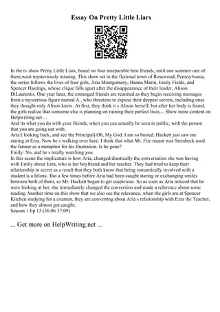 Essay On Pretty Little Liars
In the tv show Pretty Little Liars, based on four inseparable best friends, until one summer one of
them,went mysteriously missing. This show set in the fictional town of Rosewood, Pennsylvania,
the series follows the lives of four girls, Aria Montgomery, Hanna Marin, Emily Fields, and
Spencer Hastings, whose clique falls apart after the disappearance of their leader, Alison
DiLaurentis. One year later, the estranged friends are reunited as they begin receiving messages
from a mysterious figure named A , who threatens to expose their deepest secrets, including ones
they thought only Alison knew. At first, they think it s Alison herself, but after her body is found,
the girls realize that someone else is planning on ruining their perfect lives.... Show more content on
Helpwriting.net ...
And its what you do with your friends, when you can actually be seen in public, with the person
that you are going out with.
Aria:( looking back, and see the Principal) Oh, My God. I am so busted. Hackett just saw me
staring at Erza. Now he s walking over here. I think that what Mr. Fitz meant was Steinbeck used
the farmer as a metaphor for his frustration. Is he gone?
Emily: No, and he s totally watching you.
In this scene the implicature is how Aria, changed drastically the conversation she was having
with Emily about Ezra, who is her boyfriend and her teacher. They had tried to keep their
relationship in secret as a result that they both know that being romantically involved with a
student is a felony. But a few times before Aria had been caught staring or exchanging smiles
between both of them, so Mr. Hackett began to get suspicious. So as soon as Aria noticed that he
were looking at her, she immediately changed the conversion and made a reference about some
reading Another time on this show that we also see the relevance, when the girls are at Spencer
Kitchen studying for a examen, they are converting about Aria s relationship with Ezra the Teacher,
and how they almost got caught;
Season 1 Ep 13 (36:06 37:09)
... Get more on HelpWriting.net ...
 