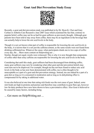 Gout And Diet Prevention Study Essay
Recently, a gout and diet prevention study was published in by Dr. Hyon K. Choi and Gary
Curhan in Arthritis Care Research s June 2007 issue which examined the fact that, contrary to
popular belief, coffee may not be as bad for gout sufferers as previously thought. Although gout
patients have been told to stay away from coffee, there may be an ingredient in the beverage that
can actually help to lower the uric acid levels in the body.
Though it is not yet known what part of coffee is responsible for lowering the uric acid levels in
the body, it is known that it is not just the caffeinecontent, as the same results were not found from
drinking caffeinated tea. Whatever the cause, when participants drank one to two cups of coffee
every day, the ... Show more content on Helpwriting.net ...
Similar, though not equal, results were witnessed. This is why it is now thought that components
of coffee other than soley caffeine are responsible for lowering the uric acid levels in the body.
Considering that until this study, gout sufferers had been discouraged from drinking coffee,
many gout sufferers may now be wondering what other gout and diet prevention beliefs may
soon turn out to be disproved. For example, though tea has not been found to reduce uric acid
levels in the body as has now been demonstrated with coffee, tea is often thought to be
unacceptable as a part of a gout and diet prevention strategy. Instead, tea can indeed be a part of a
gout diet as long as it is consumed in moderation and as long as its dehydrating effect is
compensated for by taking in additional water.
It was also believed at one time that eating rich foods was the root cause of gout. Indeed, some
rich foods are high in proteins and purines and therefore may contribute to gout flare ups, however
low fat dairy products have now been shown to have a preventative effect. Also Gout is believed to
be caused by many factors, including being
... Get more on HelpWriting.net ...
 