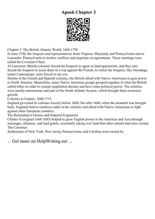 Apush Chapter 3
Chapter 3: The British Atlantic World, 1660 1750
In June 1744, the Iroquois and representatives from Virginia, Maryland, and Pennsylvania met in
Lancaster, Pennsylvania to resolve conflicts and negotiate on agreements. These meetings were
called the Covenant Chain.
At Lancaster, British colonists forced the Iroquois to agree to land agreements, and they also
forced the Iroquois to assist them in a war against the French, to which the Iroquois, like Onondaga
orator Canassatego, were forced to say yes.
Similar to the French and Spanish colonies, the British allied with Native Americans to gain power
in North America. Meanwhile, many Native American groups grouped together in what the British
called tribes in order to counter population decline and have some political power. The colonies
were mostly autonomous and part of the South Atlantic System, which brought them economic
growth.
Colonies to Empire, 1660 1713
England governed its colonies loosely before 1660, but after 1660, when the monarch was brought
back, England tried to reinforce order in the colonies and allied with Native Americans to fight
against other European countries.
The Restoration Colonies and Imperial Expansion
Charles II (reigned 1660 1685) helped to grow English power in the Americas and Asia through
marriages, alliances, and land grants, essentially taking over land that other nations had once owned.
The Carolinas
Settlements of New York, New Jersey, Pennsylvania, and Carolina were owned by
... Get more on HelpWriting.net ...
 