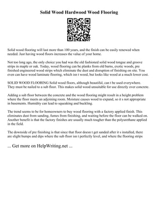 Solid Wood Hardwood Wood Flooring
Solid wood flooring will last more than 100 years, and the finish can be easily renewed when
needed. Just having wood floors increases the value of your home.
Not too long ago, the only choice you had was the old fashioned solid wood tongue and groove
strips in maple or oak. Today, wood flooring can be planks from old barns, exotic woods, pre
finished engineered wood strips which eliminate the dust and disruption of finishing on site. You
even can have wood laminate flooring, which isn t wood, but looks like wood at a much lower cost.
SOLID WOOD FLOORING Solid wood floors, although beautiful, can t be used everywhere.
They must be nailed to a sub floor. This makes solid wood unsuitable for use directly over concrete.
Adding a sub floor between the concrete and the wood flooring might result in a height problem
where the floor meets an adjoining room. Moisture causes wood to expand, so it s not appropriate
in basements. Humidity can lead to squeaking and buckling.
The trend seems to be for homeowners to buy wood flooring with a factory applied finish. This
eliminates dust from sanding, fumes from finishing, and waiting before the floor can be walked on.
Another benefit is that the factory finishes are usually much tougher than the polyurethane applied
in the field.
The downside of pre finishing is that since that floor doesn t get sanded after it s installed, there
are slight bumps and dips where the sub floor isn t perfectly level, and where the flooring strips
... Get more on HelpWriting.net ...
 